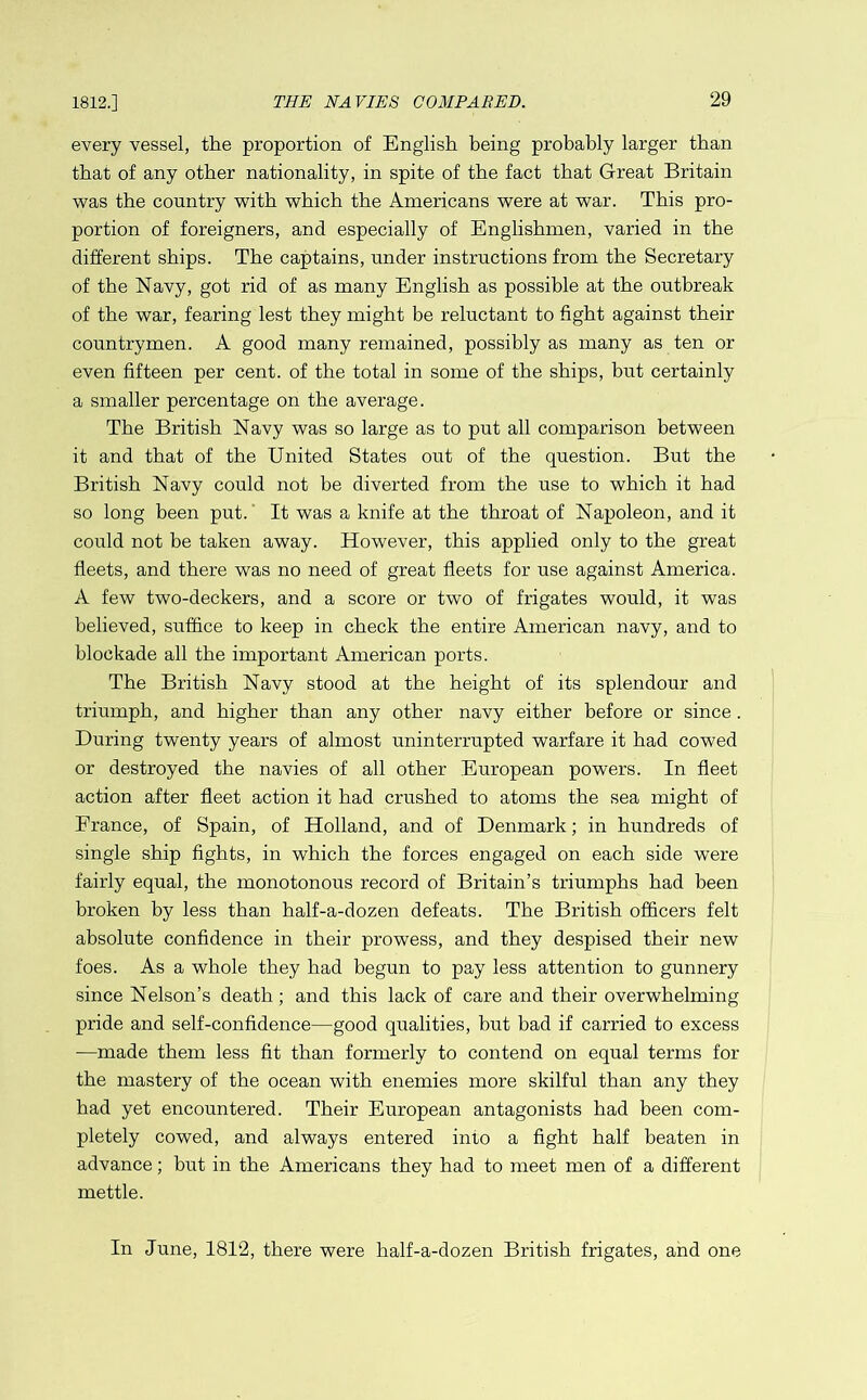 1812.] every vessel, the proportion of English being probably larger than that of any other nationality, in spite of the fact that Great Britain was the country with which the Americans were at war. This pro- portion of foreigners, and especially of Englishmen, varied in the different ships. The captains, under instructions from the Secretary of the Navy, got rid of as many English as possible at the outbreak of the war, fearing lest they might be reluctant to fight against their countrymen. A good many remained, possibly as many as ten or even fifteen per cent, of the total in some of the ships, but certainly a smaller percentage on the average. The British Navy was so large as to put all comparison between it and that of the United States out of the question. But the British Navy could not be diverted from the use to which it had so long been put. It was a knife at the throat of Napoleon, and it could not be taken away. However, this applied only to the great fleets, and there was no need of great fleets for use against America. A few two-deckers, and a score or two of frigates would, it was believed, suffice to keep in check the entire American navy, and to blockade all the important American ports. The British Navy stood at the height of its splendour and triumph, and higher than any other navy either before or since. During twenty years of almost uninterrupted warfare it had cowed or destroyed the navies of all other European powers. In fleet action after fleet action it had crushed to atoms the sea might of France, of Spain, of Holland, and of Denmark; in hundreds of single ship fights, in which the forces engaged on each side were fairly equal, the monotonous record of Britain’s triumphs had been broken by less than half-a-dozen defeats. The British officers felt absolute confidence in their prowess, and they despised their new foes. As a whole they had begun to pay less attention to gunnery since Nelson’s death; and this lack of care and their overwhelming pride and self-confidence—good qualities, hut bad if carried to excess -—made them less fit than formerly to contend on equal terms for the mastery of the ocean with enemies more skilful than any they had yet encountered. Their European antagonists had been com- pletely cowed, and always entered into a fight half beaten in advance; but in the Americans they had to meet men of a different mettle. In June, 1812, there were half-a-dozen British frigates, and one