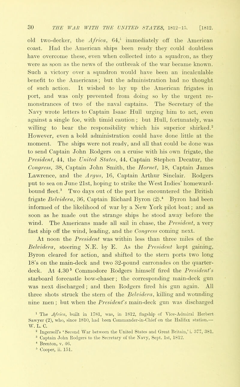old two-decker, the Africa, 64,1 immediately off the American coast. Had the American ships been ready they could doubtless have overcome these, even when collected into a squadron, as they were as spon as the news of the outbreak of the w^ar became known. Such a victory over a squadron would have been an incalculable benefit to the Americans; but the administration had no thought of such action. It wished to lay up the American frigates in port, and was only prevented from doing so by the urgent re- monstrances of two of the naval captains. The Secretary of the Navy wrote letters to Captain Isaac Hull urging him to act, even against a single foe, with timid caution; hut Hull, fortunately, was willing to bear the responsibility which his superior shirked.2 However, even a bold administration could have done little at the moment. The ships were not ready, and all that could be done was to send Captain John Eodgers on a cruise with his own frigate, the President, 44, the United States, 44, Captain Stephen Decatur, the Congress, 38, Captain John Smith, the Hornet, 18, Captain James Lawrence, and the Argus, 16, Captain Arthur Sinclair. Eodgers put to sea on June 21st, hoping to strike the West Indies’ homeward- hound fleet.3 Two days out of the port he encountered the British frigate Belvidera, 36, Captain Kichard Byron (2).4 Byron had been informed of the likelihood of wrar by a New York pilot boat; and as soon as he made out the strange ships he stood away before the wind. The Americans made all sail in chase, the President, a very fast ship off the wind, leading, and the Congress coming next. At noon the President was within less than three miles of the Belvidera, steering N.E. by E. As the President kept gaining, Byron cleared for action, and shifted to the stern ports two long 18’s on the main-deck and two 32-pound carronades on the quarter- deck. At 4.305 Commodore Eodgers himself fired the President's starboard forecastle bow-chaser; the corresponding main-deck gun was next discharged; and then Eodgers fired his gun again. All three shots struck the stern of the Belvidera, killing and yvounding nine men; but when the President's main-deck gun was discharged 1 The Africa, built in 1781, was, in 1812, flagship of Vice-Admiral Herbert Sawyer (2), who, since 1810, had been Commander-in-Chief on the Halifax station.— W. L. C. 2 Ingersoll’s ‘ Second War between the United States and Great Britain,’ i. 377, 381. 3 Captain John Eodgers to the Secretary of the Navy, Sept. 1st, 1812. 4 Brenton, v. 46. 6 Cooper, ii. 151.