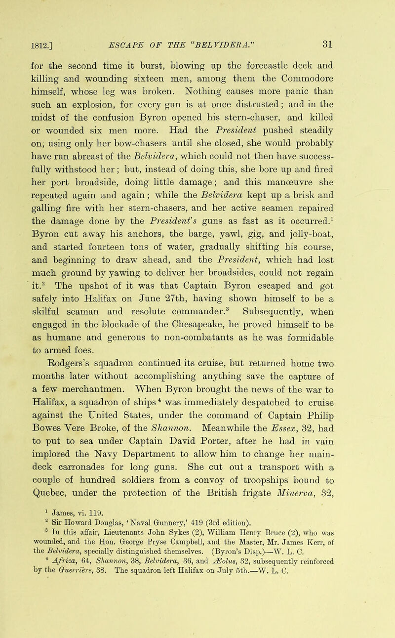 1812.] for the second time it burst, blowing up the forecastle deck and killing and wounding sixteen men, among them the Commodore himself, whose leg was broken. Nothing causes more panic than such an explosion, for every gun is at once distrusted; and in the midst of the confusion Byron opened his stern-chaser, and killed or wounded six men more. Had the President pushed steadily on, using only her bow-chasers until she closed, she would probably have run abreast of the Belvidera, which could not then have success- fully withstood her; but, instead of doing this, she bore up and fired her port broadside, doing little damage; and this manoeuvre she repeated again and again; while the Belvidera kept up a brisk and galling fire with her stern-chasers, and her active seamen repaired the damage done by the President's guns as fast as it occurred.1 Byron cut away his anchors, the barge, yawl, gig, and jolly-boat, and started fourteen tons of water, gradually shifting his course, and beginning to draw ahead, and the President, which had lost much ground by yawing to deliver her broadsides, could not regain it.2 The upshot of it was that Captain Byron escaped and got safely into Halifax on June 27th, having shown himself to be a skilful seaman and resolute commander.3 Subsequently, when engaged in the blockade of the Chesapeake, he proved himself to be as humane and generous to non-combatants as he was formidable to armed foes. Rodgers’s squadron continued its cruise, but returned home two months later without accomplishing anything save the capture of a few merchantmen. When Byron brought the news of the war to Halifax, a squadron of ships4 was immediately despatched to cruise against the United States, under the command of Captain Philip Bowes Yere Broke, of the Shannon. Meanwhile the Essex, 32, had to put to sea under Captain David Porter, after he had in vain implored the Navy Department to allow him to change her main- deck carronades for long guns. She cut out a transport with a couple of hundred soldiers from a convoy of troopships bound to Quebec, under the protection of the British frigate Minerva, 32, 1 James, vi. 119. 2 Sir Howard Douglas, ‘Naval Gunnery,’ 419 (3rd edition). 3 In this affair, Lieutenants John Sykes (2), William Henry Bruce (2), who was wounded, and the Hon. George Pryse Campbell, and the Master, Mr. James Kerr, of the Belvidera, specially distinguished themselves. (Byron’s Disp.)—W. L. C. 4 Africa, 64, Shannon, 38, Belvidera, 36, and FEolus, 32, subsequently reinforced by the Ouerriere, 38. The squadron left Halifax on July 5th.—W. L. C.