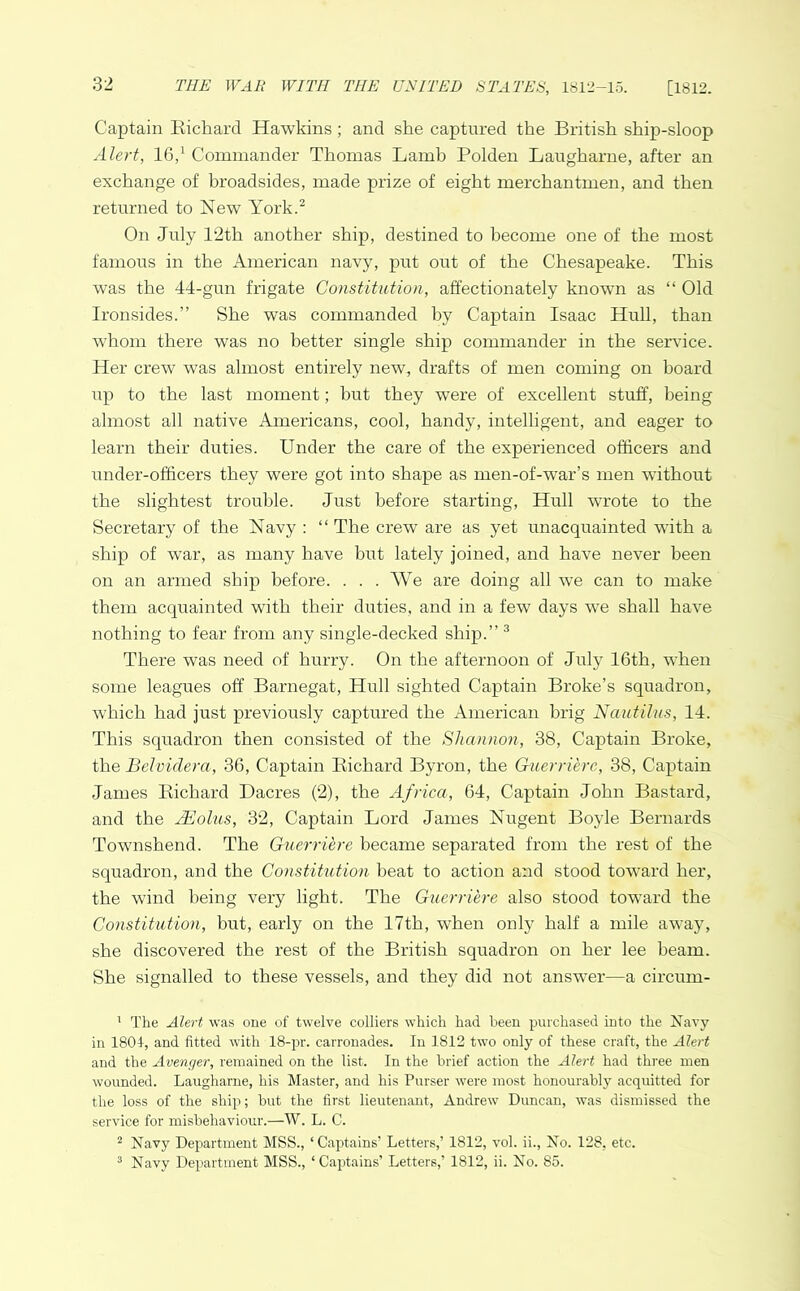 Captain Richard Hawkins; and she captured the British ship-sloop Alert, 16,1 Commander Thomas Lamb Polden Laugharne, after an exchange of broadsides, made prize of eight merchantmen, and then returned to New York.2 On July 12th another ship, destined to become one of the most famous in the American navy, put out of the Chesapeake. This was the 44-gun frigate Constitution, affectionately known as “ Old Ironsides.” She was commanded by Captain Isaac Hull, than whom there was no better single ship commander in the service. Her crew was almost entirely new, drafts of men coming on board up to the last moment; but they were of excellent stuff, being almost all native Americans, cool, handy, intelligent, and eager to learn their duties. Under the care of the experienced officers and under-officers they were got into shape as men-of-war’s men without the slightest trouble. Just before starting, Hull wrote to the Secretary of the Navy : “ The crew are as yet unacquainted with a ship of war, as many have but lately joined, and have never been on an armed ship before. . . . We are doing all we can to make them acquainted with their duties, and in a few days we shall have nothing to fear from any single-decked ship.” 3 There was need of hurry. On the afternoon of July 16th, when some leagues off Barnegat, Hull sighted Captain Broke’s squadron, which had just previously captured the American brig Nautilus, 14. This squadron then consisted of the Shannon, 38, Captain Broke, the Belvidera, 36, Captain Richard Byron, the Guerriere, 38, Captain James Richard Dacres (2), the Africa, 64, Captain John Bastard, and the JEolus, 32, Captain Lord James Nugent Boyle Bernards Townshend. The Guerriere became separated from the rest of the squadron, and the Constitution beat to action and stood toward her, the wind being very light. The Guerriere also stood toward the Constitution, but, early on the 17th, when only half a mile away, she discovered the rest of the British squadron on her lee beam. She signalled to these vessels, and they did not answer—a circum- 1 The Alert was one of twelve colliers which had been purchased into the Navy in 1801, and fitted with 18-pr. carronades. In 1812 two only of these craft, the Alert and the Avenger, remained on the list. In the brief action the Alert had three men wounded. Laugharne, his Master, and his Purser were most honourably acquitted for the loss of the ship; but the first lieutenant, Andrew Duncan, was dismissed the service for misbehaviour.—W. L. C. 2 Navy Department MSS., ‘Captains’ Letters,’ 1812, vol. ii., No. 128, etc. 3 Navy Department MSS., ‘Captains’ Letters,’ 1812, ii. No. 85.