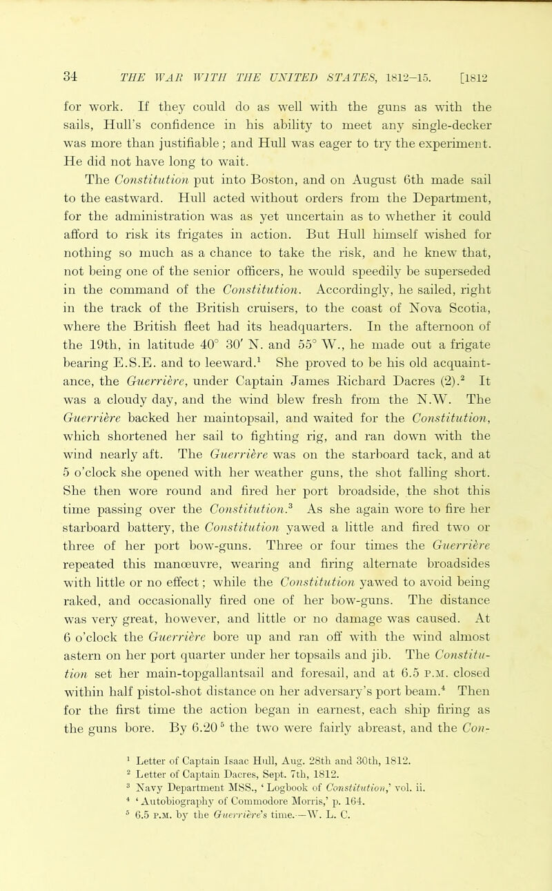 for work. If they could do as well with the guns as with the sails, Hull’s confidence in his ability to meet any single-decker was more than justifiable; and Hull was eager to try the experiment. He did not have long to wait. The Constitution put into Boston, and on August 6th made sail to the eastward. Hull acted without orders from the Department, for the administration was as yet uncertain as to whether it could afford to risk its frigates in action. But Hull himself wished for nothing so much as a chance to take the risk, and he knew that, not being one of the senior officers, he would speedily be superseded in the command of the Constitution. Accordingly, he sailed, right in the track of the British cruisers, to the coast of Nova Scotia, where the British fleet had its headquarters. In the afternoon of the 19th, in latitude 40° 30' N. and 55° W., he made out a frigate bearing E.S.E. and to leeward.1 She proved to he his old acquaint- ance, the Guerriere, under Captain James Bichard Dacres (2).2 It was a cloudy day, and the wind blew fresh from the N.W. The Guerriere backed her maintopsail, and waited for the Constitution, wThich shortened her sail to fighting rig, and ran down with the wind nearly aft. The Guerriere was on the starboard tack, and at 5 o’clock she opened with her weather guns, the shot falling short. She then wore round and fired her port broadside, the shot this time passing over the Constitution.3 As she again wore to fire her starboard battery, the Constitution yawed a little and fired two or three of her port bow-guns. Three or four times the Guerriere repeated this manoeuvre, wearing and firing alternate broadsides with little or no effect; while the Constitution yawed to avoid being raked, and occasionally fired one of her bow-guns. The distance was very great, however, and little or no damage was caused. At 6 o’clock the Guerriere bore up and ran off with the wind almost astern on her port quarter under her topsails and jib. The Constitu- tion set her main-topgallantsail and foresail, and at 6.5 p.m. closed within half pistol-shot distance on her adversary’s port beam.4 Then for the first time the action began in earnest, each ship firing as the guns bore. By 6.20 5 the two were fairly abreast, and the Con- 1 Letter of Captain Isaac Hull, Aug. 28tli and 30th, 1812. 2 Letter of Captain Dacres, Sept. 7th, 1812. 3 Navy Department MSS., ‘ Logbook of Constitution,' vol. ii. 4 ‘ Autobiography of Commodore Morris,’ p. 164. 5 6.5 p.m. by the Guerr Cere's time.—W. L. C.