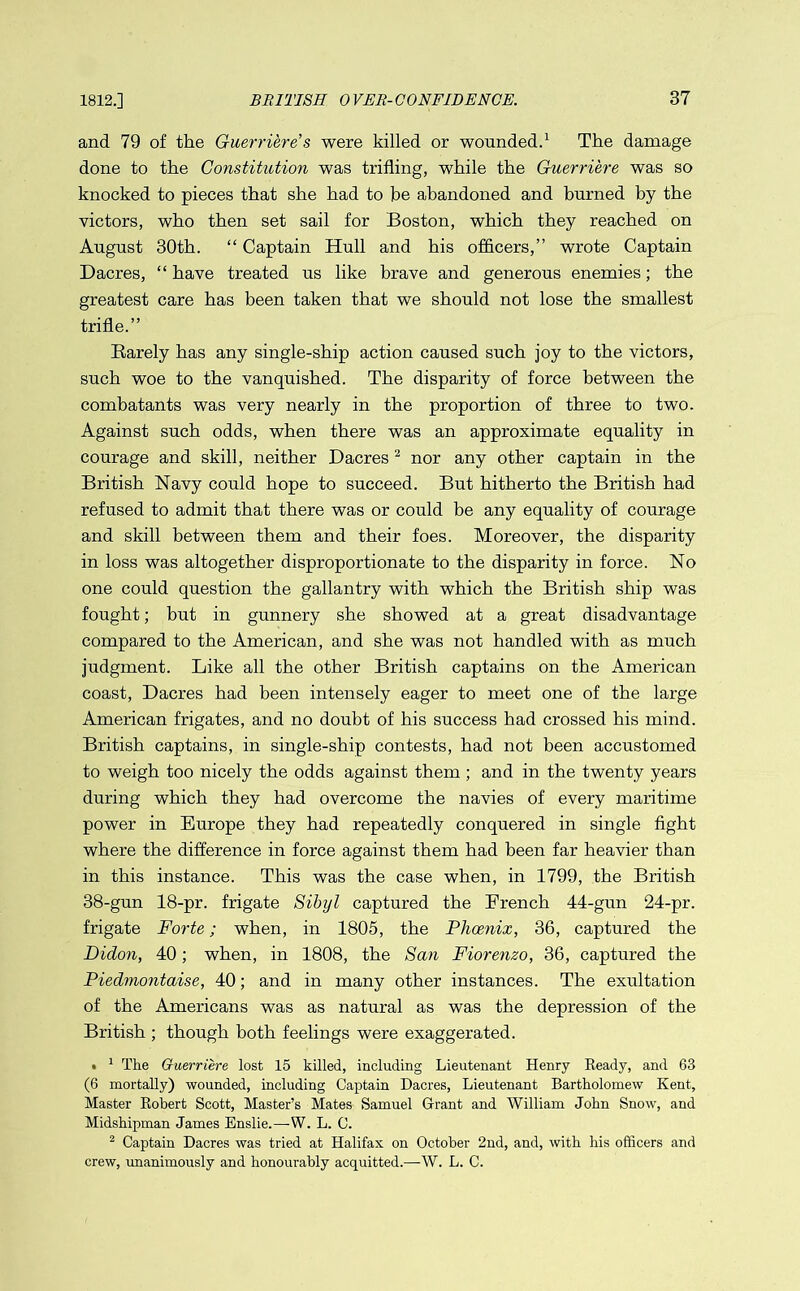 and 79 of the Guerriere’s were killed or wounded.1 The damage done to the Constitution was trifling, while the Guerriere was so knocked to pieces that she had to be abandoned and burned by the victors, who then set sail for Boston, which they reached on August 30th. “ Captain Hull and his officers,” wrote Captain Dacres, “have treated us like brave and generous enemies; the greatest care has been taken that we should not lose the smallest trifle.” Barely has any single-ship action caused such joy to the victors, such woe to the vanquished. The disparity of force between the combatants was very nearly in the proportion of three to two. Against such odds, when there was an approximate equality in courage and skill, neither Dacres2 nor any other captain in the British Navy could hope to succeed. But hitherto the British had refused to admit that there was or could be any equality of courage and skill between them and their foes. Moreover, the disparity in loss was altogether disproportionate to the disparity in force. No one could question the gallantry with which the British ship was fought; but in gunnery she showed at a great disadvantage compared to the American, and she was not handled with as much judgment. Like all the other British captains on the American coast, Dacres had been intensely eager to meet one of the large American frigates, and no doubt of his success had crossed his mind. British captains, in single-ship contests, had not been accustomed to weigh too nicely the odds against them ; and in the twenty years during which they had overcome the navies of every maritime power in Europe they had repeatedly conquered in single fight where the difference in force against them had been far heavier than in this instance. This was the case when, in 1799, the British 38-gun 18-pr. frigate Sibyl captured the French 44-gun 24-pr. frigate Forte; when, in 1805, the Phoenix, 36, captured the Didon, 40; when, in 1808, the San Fiorenzo, 36, captured the Piedmontaise, 40; and in many other instances. The exultation of the Americans was as natural as was the depression of the British ; though both feelings were exaggerated. • 1 The Guerriere lost 15 killed, including Lieutenant Henry Ready, and 63 (6 mortally) wounded, including Captain Dacres, Lieutenant Bartholomew Kent, Master Robert Scott, Master’s Mates Samuel Grant and William John Snow, and Midshipman James Enslie.—W. L. C. 2 Captain Dacres was tried at Halifax on October 2nd, and, with his officers and crew, unanimously and honourably acquitted.—W. L. C.