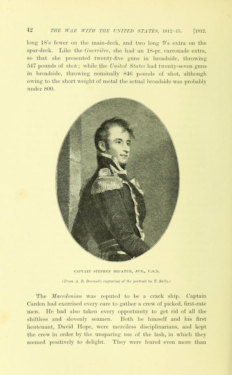 long 18’s fewer on the main-deck, and two long 9’s extra on the spar-deck. Like the Guerriere, she had an 18-pr. carronade extra, so that she presented twenty-five guns in broadside, throwing 547 pounds of shot; while the United States had twenty-seven guns in broadside, throwing nominally 846 pounds of shot, although owing to the short weight of metal the actual broadside was probably under 800. CAPTAIN STEPHEN DECATUR, JUN., U.S.N. (From A. B. Durand's engraving of the portrait bg T. Sally.) The Macedonian was reputed to be a crack ship. Captain Carden had exercised every care to gather a crew of picked, first-rate men. He had also taken every opportunity to get rid of all the shiftless and slovenly seamen. Both he himself and his first lieutenant, David Hope, were merciless disciplinarians, and kept the crew in order by the unsparing use of the lash, in which they seemed positively to delight. They were feared even more than