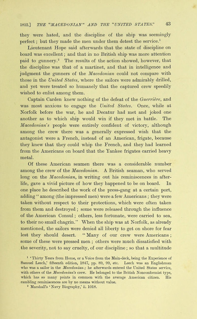 1812.] THE “MACEDONIAN” AND THE “UNITED STATES they were hated, and the discipline of the ship was seemingly perfect; hut they made the men under them detest the service.1 Lieutenant Hope said afterwards that the state of discipline on board was excellent; and that in no British ship was more attention paid to gunnery.2 The results of the action showed, however, that the discipline was that of a martinet, and that in intelligence and judgment the gunners of the Macedonian could not compare with those in the United States, where the sailors were admirably drilled, and yet were treated so humanely that the captured crew speedily wished to enlist among them. Captain Carden knew nothing of the defeat of the Guerriere, and was most anxious to engage the United States. Once, while at Norfolk before the war, he and Decatur had met and joked one another as to which ship would win if they met in battle. The Macedonian s people were entirely confident of victory, although among the crew there was a generally expressed wish that the antagonist were a French, instead of an American, frigate, because they knew that they could whip the French, and they had learned from the Americans on board that the Yankee frigates carried heavy metal. Of these American seamen there was a considerable number among the crew of the Macedonian. A British seaman, who served long on the Macedonian, in writing out his reminiscences in after- life, gave a vivid picture of how they happened to be on board. In one place he described the work of the press-gang at a certain port, adding “ among (the impressed men) were a few Americans ; they were taken without respect to their protections, which were often taken from them and destroyed ; some were released through the influence of the American Consul; others, less fortunate, were carried to sea, to their no small chagrin.” When the ship was at Norfolk, as already mentioned, the sailors were denied all liberty to get on shore for fear lest they should desert. “ Many of our crew were Americans ; some of these were pressed men ; others were much dissatisfied with the severity, not to say cruelty, of our discipline; so that a multitude 1 ‘Thirty Years from Home, or a Voice from the Main-deck, being the Experience of Samuel Leech,’ fifteenth edition, 1847, pp. 89, 99, etc. Leech was an Englishman who was a sailor in the Macedonian; he afterwards entered the United States service, with others of the Macedonian’s crew. He belonged to the British Nonconformist type, which has so many points in common with the average American citizen. His rambling reminiscences are by no means without value. 2 Marshall’s ‘ Navy Biography,’ ii. 1018.