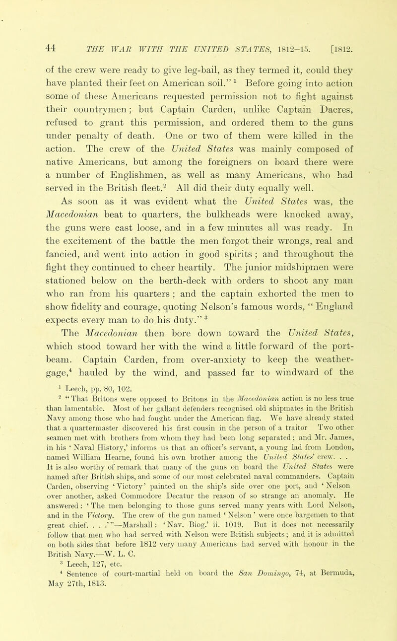 of the crew were ready to give leg-bail, as they termed it, could they have planted their feet on American soil.” 1 Before going into action some of these Americans requested permission not to fight against their countrymen; hut Captain Carden, unlike Captain Dacres, refused to grant this permission, and ordered them to the guns under penalty of death. One or two of them were killed in the action. The crew of the United States was mainly composed of native Americans, but among the foreigners on hoard there were a number of Englishmen, as well as many Americans, who had served in the British fleet.2 All did their duty equally well. As soon as it was evident what the United States wTas, the Macedonian beat to quarters, the bulkheads were knocked away, the guns were cast loose, and in a few minutes all was ready. In the excitement of the battle the men forgot their wrongs, real and fancied, and went into action in good spirits ; and throughout the fight they continued to cheer heartily. The junior midshipmen were stationed below on the berth-deck with orders to shoot any man who ran from his quarters ; and the captain exhorted the men to show fidelity and courage, quoting Nelson’s famous words, “ England expects every man to do his duty.” 3 The Macedonian then bore down toward the United States, which stood toward her with the wind a little forward of the port- beam. Captain Carden, from over-anxiety to keep the weather- gage,4 hauled by the wind, and passed far to windward of the 1 Leech, pp. 80, 102. 2 “That Britons were opposed to Britons in the Macedonian action is no less true than lamentable. Most of her gallant defenders recognised old shipmates in the British Navy among those who had fought under the American flag. We have already stated that a quartermaster discovered his first cousin in the person of a traitor Two other seamen met with brothers from whom they had been long separated ; and Mr. James, in his ‘ Naval History,’ informs us that an officer’s servant, a young lad from London, named William Hearne, found his own brother among the United States' crew. . . It is also worthy of remark that many of the guns on board the United States were named after British ships, and some of our most celebrated naval commanders. Captain Carden, observing ‘Victory’ painted on the ship’s side over one port, and ‘Nelson over another, asked Commodore Decatur the reason of so strange an anomaly. He answered: ‘The men belonging to those guns served many years with Lord Nelson, and in the Victory. The crew of the gun named ‘ Nelson ’ were once bargemen to that great chief. . . .’”—Marshall: ‘Nav. Biog.’ ii. 1019. But it does not necessarily follow that men who had served with Nelson were British subjects; and it is admitted on both sides that before 1812 very many Americans had served with honour in the British Navy.—W. L. C. 3 Leech, 127, etc. 4 Sentence of court-martial held on board the San Domingo, 7J, at Bermuda, May 27th, 1813.