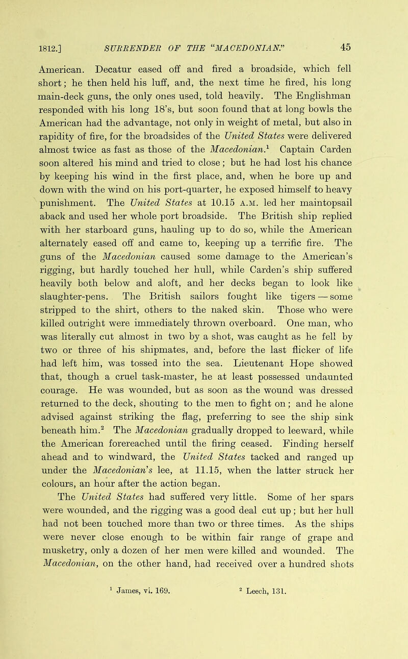 1812.] American. Decatur eased off and fired a broadside, which fell short; he then held his luff, and, the next time he fired, his long main-deck guns, the only ones used, told heavily. The Englishman responded with his long 18’s, but soon found that at long bowls the American had the advantage, not only in weight of metal, but also in rapidity of fire, for the broadsides of the United States were delivered almost twice as fast as those of the Macedonian.1 Captain Carden soon altered his mind and tried to close; but he had lost his chance by keeping his wind in the first place, and, when he bore up and down with the wind on his port-quarter, he exposed himself to heavy punishment. The United States at 10.15 a.m. led her maintopsail aback and used her whole port broadside. The British ship replied with her starboard guns, hauling up to do so, while the American alternately eased off and came to, keeping up a terrific fire. The guns of the Macedonian caused some damage to the American’s rigging, but hardly touched her hull, while Carden’s ship suffered heavily both below and aloft, and her decks began to look like slaughter-pens. The British sailors fought like tigers — some stripped to the shirt, others to the naked skin. Those who were killed outright were immediately thrown overboard. One man, who was literally cut almost in two by a shot, was caught as he fell by two or three of his shipmates, and, before the last flicker of life had left him, was tossed into the sea. Lieutenant Hope showed that, though a cruel task-master, he at least possessed undaunted courage. He was wounded, but as soon as the wound was dressed returned to the deck, shouting to the men to fight on; and he alone advised against striking the flag, preferring to see the ship sink beneath him.2 The Macedonian gradually dropped to leeward, while the American forereached until the firing ceased. Finding herself ahead and to windward, the United States tacked and ranged up under the Macedonian s lee, at 11.15, when the latter struck her colours, an hour after the action began. The United States had suffered very little. Some of her spars were wounded, and the rigging was a good deal cut up ; but her hull had not been touched more than two or three times. As the ships were never close enough to be within fair range of grape and musketry, only a dozen of her men were killed and wounded. The Macedonian, on the other hand, had received over a hundred shots 1 James, vi. 169. 2 Leech, 131.