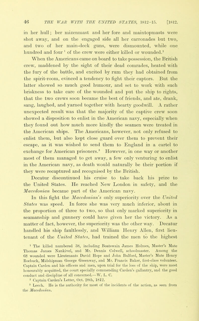 in her hull; her mizenmast and her fore and maintopmasts were shot away, and on the engaged side all her carronades hut two, and two of her main-deck guns, were dismounted, while one hundred and four 1 of the crew were either killed or wounded.2 When the Americans came on board to take possession, the British crew, maddened hy the sight of their dead comrades, heated with the fury of the battle, and excited by rum they had obtained from the spirit-room, evinced a tendency to fight their captors. But the latter showed so much good humour, and set to work with such briskness to take care of the wounded and put the ship to rights, that the two crews soon became the best of friends, and ate, drank, sang, laughed, and yarned together with hearty goodwill. A rather unexpected result was that the majority of the captive crew soon showed a disposition to enlist in the American navy, especially when they found out how much more kindly the seamen were treated in the American ships. The Americans, however, not only refused to enlist them, hut also kept close guard over them to prevent their escape, as it was wished to send them to England in a cartel to exchange for American prisoners.3 However, in one way or another most of them managed to get away, a few only venturing to enlist in the American navy, as death would naturally be their portion if they were recaptured and recognised by the British. Decatur discontinued his cruise to take back his prize to the United States. He reached New London in safety, and the Macedonian became part of the American navy. In this fight the Macedonian s only superiority over the United States was speed. In force she was very much inferior, about in the proportion of three to two, so that only marked superiority in seamanship and gunnery could have given her the victory. As a matter of fact, however, the superiority was the other way. Decatur handled his ship faultlessly, and William Henry Allen, first lieu- tenant of the United States, had trained the men to the highest 1 The killed numbered 38, including Boatswain James Holmes, Master’s Mate Thomas James Nankivel, and Mr. Dennis Colwell, schoolmaster. Among the 68 wounded were Lieutenants David Hope and John Bulford, Master’s Mate Henry Roebuck, Midshipman George Greenway, and Mr. Francis Baker, first-class volunteer. Captain Carden and his officers and men, upon trial for the loss of the ship, were most honourably acquitted, the court specially commending Carden’s gallantry, and the good conduct and discipline of all concerned.—W. L. C. 2 Captain Carden’s Letter, Oct. 28th, 1812. 3 Leech. He is the authority for most of the incidents of the action, as seen from the Macedonian.