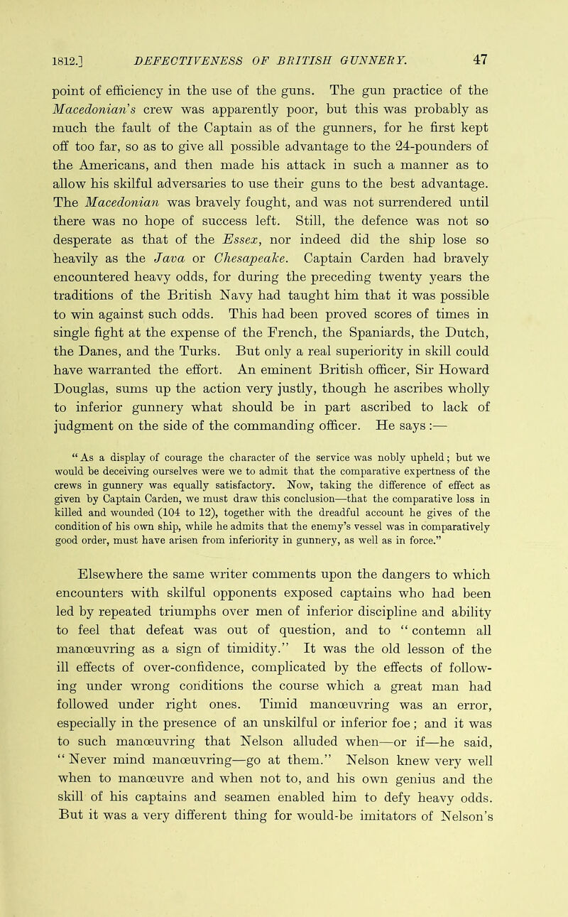 point of efficiency in the use of the gnns. The gun practice of the Macedonian’s crew was apparently poor, but this was probably as much the fault of the Captain as of the gunners, for he first kept off too far, so as to give all possible advantage to the 24-pounders of the Americans, and then made his attack in such a manner as to allow his skilful adversaries to use their guns to the best advantage. The Macedonian was bravely fought, and was not surrendered until there was no hope of success left. Still, the defence was not so desperate as that of the Essex, nor indeed did the ship lose so heavily as the Java or Chesapeake. Captain Carden had bravely encountered heavy odds, for during the preceding twenty years the traditions of the British Navy had taught him that it was possible to win against such odds. This had been proved scores of times in single fight at the expense of the French, the Spaniards, the Dutch, the Danes, and the Turks. But only a real superiority in skill could have warranted the effort. An eminent British officer, Sir Howard Douglas, sums up the action very justly, though he ascribes wholly to inferior gunnery what should be in part ascribed to lack of judgment on the side of the commanding officer. He says :— “As a display of courage the character of the service was nobly upheld; but we would be deceiving ourselves were we to admit that the comparative expertness of the crews in gunnery was equally satisfactory. Now, taking the difference of effect as given by Captain Carden, we must draw this conclusion—that the comparative loss in killed and wounded (104 to 12), together with the dreadful account he gives of the condition of his own ship, while he admits that the enemy’s vessel was in comparatively good order, must have arisen from inferiority in gunnery, as well as in force.” Elsewhere the same writer comments upon the dangers to which encounters with skilful opponents exposed captains who had been led by repeated triumphs over men of inferior discipline and ability to feel that defeat was out of question, and to “ contemn all manoeuvring as a sign of timidity.” It was the old lesson of the ill effects of over-confidence, complicated by the effects of follow- ing under wrong conditions the course which a great man had followed under right ones. Timid manoeuvring was an error, especially in the presence of an unskilful or inferior foe; and it was to such manoeuvring that Nelson alluded when—or if—he said, “Never mind manoeuvring—go at them.” Nelson knew very well when to manoeuvre and when not to, and his own genius and the skill of his captains and seamen enabled him to defy heavy odds. But it was a very different thing for would-be imitators of Nelson’s