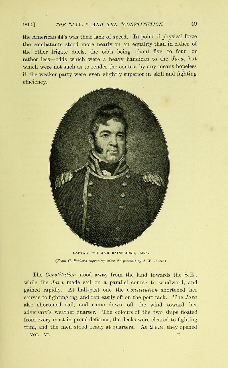 1812.] the American 44’s was their lack of speed. In point of physical force the combatants stood more nearly on an equality than in either of the other frigate duels, the odds being about five to four, or rather less—odds which were a heavy handicap to the Java, but which were not such as to render the contest by any means hopeless if the weaker party were even slightly superior in skill and fighting efficiency. CAPTAIN WILLIAM BAINBRIDGE, U.S.N. {From G. Parkers engraving, after the portrait by J. TV. Jarvis ) The Constitution stood away from the land towards the S.E., while the Java made sail on a parallel course to windward, and gained rapidly. At half-past one the Constitution shortened her canvas to fighting rig, and ran easily off on the port tack. The Java also shortened sail, and came down off the wind toward her adversary’s weather quarter. The colours of the two ships floated from every mast in proud defiance, the decks were cleared to fighting trim, and the men stood ready at quarters. At 2 p.m. they opened VOL. VI. E