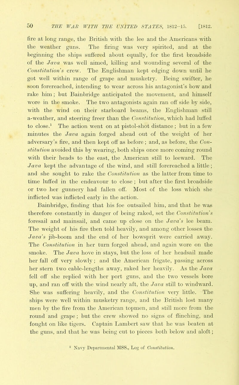 fire at long range, the British with the lee and the Americans with the weather guns. The firing was very spirited, and at the beginning the ships suffered about equally, for the first broadside of the Java was well aimed, killing and wounding several of the Constitution s crew. The Englishman kept edging down until he got well within range of grape and musketry. Being swifter, he soon forereached, intending to wear across his antagonist’s bow and rake him; but Bainbridge anticipated the movement, and himself wore in the smoke. The two antagonists again ran off side by side, with the wind on their starboard beams, the Englishman still a-weather, and steering freer than the Constitution, which had luffed to close.1 The action went on at pistol-shot distance ; but in a few minutes the Java again forged ahead out of the weight of her adversary’s fire, and then kept off as before; and, as before, the Con- stitution avoided this by wearing, both ships once more coming round with their heads to the east, the American still to leeward. The Java kept the advantage of the wind, and still forereached a little; and she sought to rake the Constitution as the latter from time to time luffed in the endeavour to close ; hut after the first broadside or two her gunnery had fallen off. Most of the loss which she inflicted was inflicted early in the action. Bainbridge, finding that his foe outsailed him, and that he was therefore constantly in danger of being raked, set the Constitution’s foresail and mainsail, and came up close on the Java’s lee beam. The weight of his fire then told heavily, and among other losses the Java’s jib-boom and the end of her bowsprit were carried away. The Constitution in her turn forged ahead, and again wore on the smoke. The Java hove in stays, hut the loss of her headsail made her fall off very slowly; and the American frigate, passing across her stern two cable-lengths away, raked her heavily. As the Java fell off she replied with her port guns, and the two vessels bore up, and ran off with the wind nearly aft, the Java still to windward. She was suffering heavily, and the Constitution very little. The ships were well within musketry range, and the British lost many men by the fire from the American topmen, and still more from the round and grape; hut the crew showed no signs of flinching, and fought on like tigers. Captain Lambert saw that he was beaten at the guns, and that he was being cut to pieces both below and aloft; 2 Navy Departmental MSS., Log of Constitution.