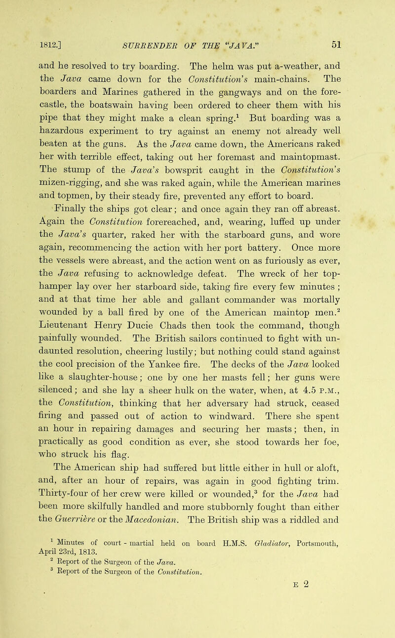 and he resolved to try boarding. The helm was put a-weather, and the Java came down for the Constitution s main-chains. The hoarders and Marines gathered in the gangways and on the fore- castle, the boatswain having been ordered to cheer them with his pipe that they might make a clean spring.1 But boarding was a hazardous experiment to try against an enemy not already well beaten at the guns. As the Java came down, the Americans raked her with terrible effect, taking out her foremast and maintopmast. The stump of the Java's bowsprit caught in the Constitution s mizen-rigging, and she was raked again, while the American marines and topmen, by their steady fire, prevented any effort to board. Finally the ships got clear; and once again they ran off abreast. Again the Constitution forereached, and, wearing, luffed up under the Java's quarter, raked her with the starboard guns, and wore again, recommencing the action with her port battery. Once more the vessels were abreast, and the action went on as furiously as ever, the Java refusing to acknowledge defeat. The wreck of her top- hamper lay over her starboard side, taking fire every few minutes ; and at that time her able and gallant commander was mortally wounded by a ball fired by one of the American maintop men.2 Lieutenant Henry Ducie Chads then took the command, though painfully wounded. The British sailors continued to fight with un- daunted resolution, cheering lustily; but nothing could stand against the cool precision of the Yankee fire. The decks of the Java looked like a slaughter-house; one by one her masts fell; her guns were silenced; and she lay a sheer hulk on the water, when, at 4.5 p.m., the Constitution, thinking that her adversary had struck, ceased firing and passed out of action to windward. There she spent an hour in repairing damages and securing her masts; then, in practically as good condition as ever, she stood towards her foe, who struck his flag. The American ship had suffered but little either in hull or aloft, and, after an hour of repairs, was again in good fighting trim. Thirty-four of her crew were killed or wounded,3 for the Java had been more skilfully handled and more stubbornly fought than either the Guerri'ere or the Macedonian. The British ship was a riddled and 1 Minutes of court - martial held on board H.M.S. Gladiator, Portsmouth, April 23rd, 1813. 2 Report of the Surgeon of the Java. 3 Report of the Surgeon of the Constitution. E 2