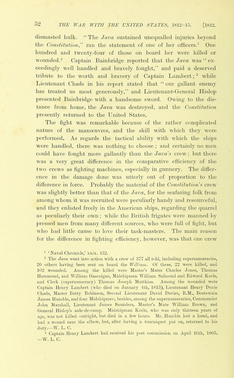 dismasted hulk. “ The Java sustained unequalled injuries beyond the Constitution,” ran the statement of one of her officers.1 One hundred and twenty-four of those on board her were killed or wounded.2 Captain Bainbridge reported that the Java was “ ex- ceedingly well handled and bravely fought,” and paid a deserved tribute to the worth and bravery of Captain Lambert;3 while Lieutenant Chads in his report stated that “ our gallant enemy has treated us most generously,” and Lieutenant-General Hislop presented Bainbridge with a handsome sword. Owing to the dis- tance from home, the Java was destroyed, and the Constitution presently returned to the United States. The fight was remarkable because of the rather complicated nature of the manoeuvres, and the skill with which they were performed. As regards the tactical ability with which the ships were handled, there was nothing to choose ; and certainly no men could have fought more gallantly than the Java's crew; but there was a very great difference in the comparative efficiency of the two crews as fighting machines, especially in gunnery. The differ- ence in the damage done was utterly out of proportion to the difference in force. Probably the material of the Constitution s crew was slightly better than that of the Java, for the seafaring folk from among whom it was recruited were peculiarly handy and resourceful, and they enlisted freely in the American ships, regarding the quarrel as peculiarly their own ; while the British frigates were manned by pressed men from many different sources, who were full of fight, but who had little cause to love their task-masters. The main reason for the difference in fighting efficiency, however, was that one crew 1 ‘Naval Chronicle,’ xxix. 432. 2 The Java went into action with a crew of 377 all told, including supernumeraries, 20 others having been sent on board the William. Of these, 22 were killed, and 102 wounded. Among the killed were Master’s Mates Charles Jones, Thomas Hammond, and William Gascoigne, Midshipmen William Salmond and Edward Keele, and Clerk (supernumerary) Thomas Joseph Matthias. Among the wounded were Captain Henry Lambert (who died on January 4th, 1813), Lieutenant Henry Ducie Chads, Master Batty Robinson, Second Lieutenant David Davies, R.M., Boatswain James Humble, and four Midshipmen, besides, among the supernumeraries, Commander John Marshall, Lieutenant James Saunders, Master’s Mate William Brown, and General Hislop’s aide-de-camp. Midshipman Keele, who was only thirteen years of ace, was not killed outright, but died in a few hours. Mr. Humble lost a hand, and had a wound near the elbow, but, after having a tourniquet put on, returned to his duty.—W. L. C. 3 Captain Henry Lambert had received his post commission on April 10th, 1805. —YV. L. C.