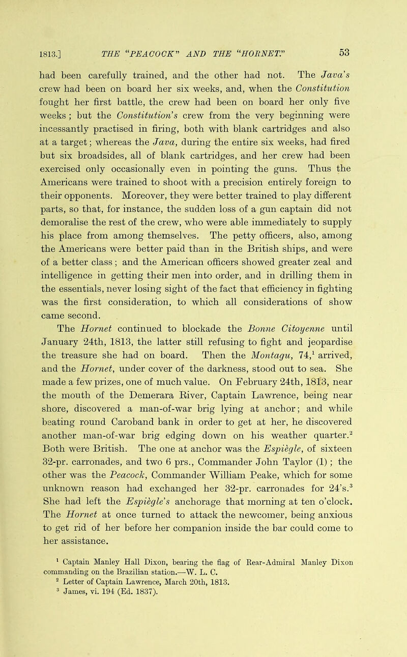 1813.] had been carefully trained, and the other had not. The Java's crew had been on board her six weeks, and, when the Constitution fought her first battle, the crew had been on board her only five weeks ; but the Constitution’s crew from the very beginning were incessantly practised in firing, both with blank cartridges and also at a target; whereas the Java, during the entire six weeks, had fired but six broadsides, all of blank cartridges, and her crew had been exercised only occasionally even in pointing the guns. Thus the Americans were trained to shoot with a precision entirely foreign to their opponents. Moreover, they were better trained to play different parts, so that, for instance, the sudden loss of a gun captain did not demoralise the rest of the crew, who were able immediately to supply his place from among themselves. The petty officers, also, among the Americans were better paid than in the British ships, and were of a better class; and the American officers showed greater zeal and intelligence in getting their men into order, and in drilling them in the essentials, never losing sight of the fact that efficiency in fighting was the first consideration, to which all considerations of show came second. The Hornet continued to blockade the Bonne Citoyenne until January 24th, 1813, the latter still refusing to fight and jeopardise the treasure she had on board. Then the Montagu, 74,1 arrived, and the Hornet, under cover of the darkness, stood out to sea. She made a few prizes, one of much value. On February 24th, 1813, near the mouth of the Demerara River, Captain Lawrence, being near shore, discovered a man-of-war brig lying at anchor; and while beating round Caroband bank in order to get at her, he discovered another man-of-war brig edging down on his weather quarter.2 Both were British. The one at anchor was the Espiegle, of sixteen 32-pr. carronades, and two 6 prs., Commander John Taylor (1); the other was the Peacock, Commander William Peake, which for some unknown reason had exchanged her 32-pr. carronades for 24’s.3 She had left the Espiegle’s anchorage that morning at ten o’clock. The Hornet at once turned to attack the newcomer, being anxious to get rid of her before her companion inside the bar could come to her assistance. 1 Captain Manley Hall Dixon, bearing the flag of Rear-Admiral Manley Dixon commanding on the Brazilian station.—W. L. C. 2 Letter of Captain Lawrence, March 20th, 1813. 3 James, vi. 194 (Ed. 1837).