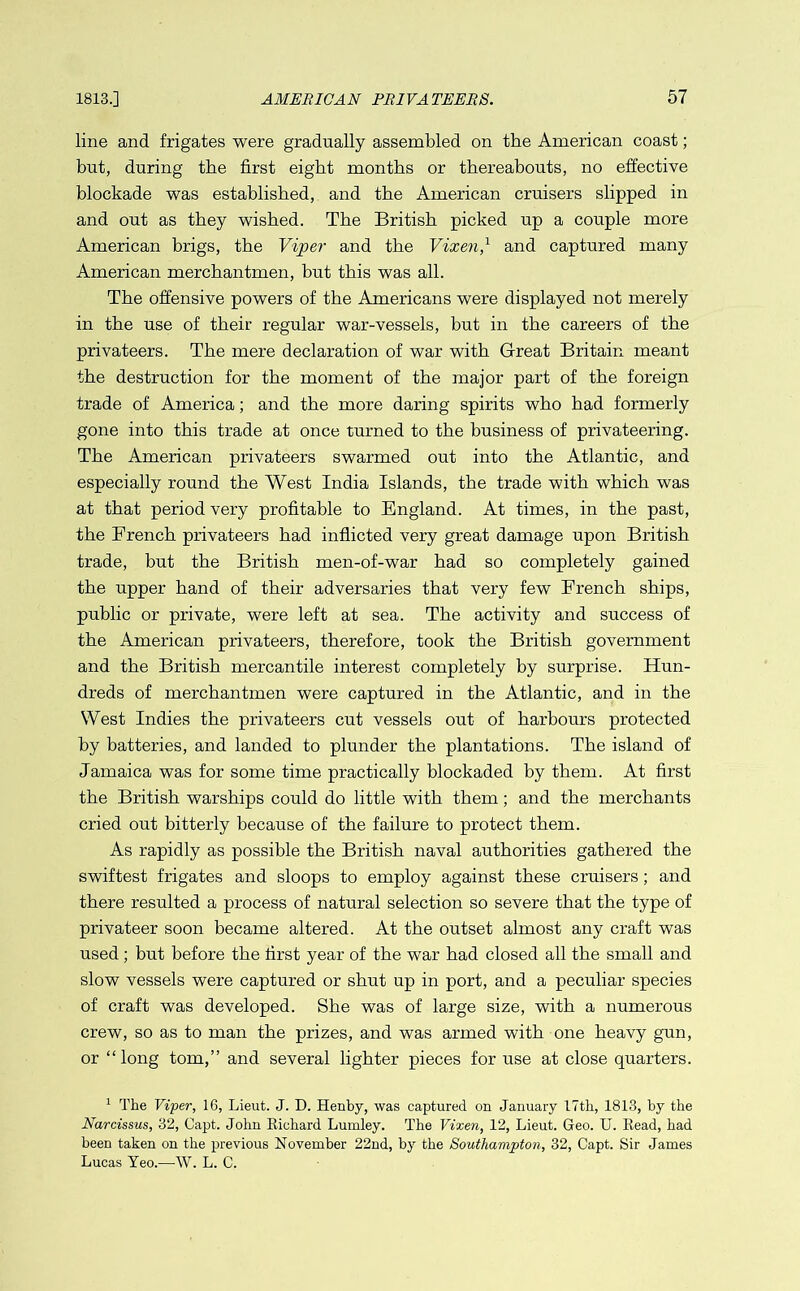 line and frigates were gradually assembled on the American coast; but, during the first eight months or thereabouts, no effective blockade was established, and the American cruisers slipped in and out as they wished. The British picked up a couple more American brigs, the Viper and the Vixen,1 and captured many American merchantmen, but this was all. The offensive powers of the Americans were displayed not merely in the use of their regular war-vessels, but in the careers of the privateers. The mere declaration of war with Great Britain meant the destruction for the moment of the major part of the foreign trade of America; and the more daring spirits who had formerly gone into this trade at once turned to the business of privateering. The American privateers swarmed out into the Atlantic, and especially round the West India Islands, the trade with which was at that period very profitable to England. At times, in the past, the French privateers had inflicted very great damage upon British trade, but the British men-of-war had so completely gained the upper hand of their adversaries that very few French ships, public or private, were left at sea. The activity and success of the American privateers, therefore, took the British government and the British mercantile interest completely by surprise. Hun- dreds of merchantmen were captured in the Atlantic, and in the West Indies the privateers cut vessels out of harbours protected by batteries, and landed to plunder the plantations. The island of Jamaica was for some time practically blockaded by them. At first the British warships could do little with them; and the merchants cried out bitterly because of the failure to protect them. As rapidly as possible the British naval authorities gathered the swiftest frigates and sloops to employ against these cruisers; and there resulted a process of natural selection so severe that the type of privateer soon became altered. At the outset almost any craft was used ; but before the first year of the war had closed all the small and slow vessels were captured or shut up in port, and a peculiar species of craft was developed. She was of large size, with a numerous crew, so as to man the prizes, and was armed with one heavy gun, or “long tom,” and several lighter pieces for use at close quarters. 1 The Viper, 16, Lieut. J. D. Henby, was captured on January 17th, 1813, by the Narcissus, 32, Capt. John Richard Lumley. The Vixen, 12, Lieut. Geo. U. Read, had been taken on the previous November 22nd, by the Southampton, 32, Capt. Sir James Lucas Yeo.—W. L. C.