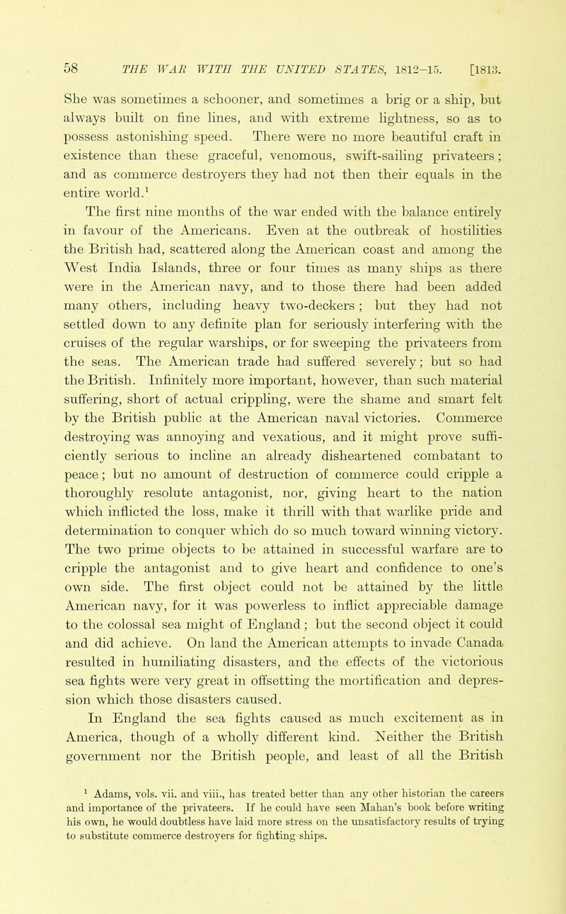 She was sometimes a schooner, and sometimes a brig or a ship, but always built on fine lines, and with extreme lightness, so as to possess astonishing speed. There were no more beautiful craft in existence than these graceful, venomous, swift-sailing privateers; and as commerce destroyers they had not then their equals in the entire world.1 The first nine months of the war ended with the balance entirely in favour of the Americans. Even at the outbreak of hostilities the British had, scattered along the American coast and among the West India Islands, three or four times as many ships as there were in the American navy, and to those there had been added many others, including heavy two-deckers; but they had not settled down to any definite plan for seriously interfering with the cruises of the regular warships, or for sweeping the privateers from the seas. The American trade had suffered severely; but so had the British. Infinitely more important, however, than such material suffering, short of actual crippling, were the shame and smart felt by the British public at the American naval victories. Commerce destroying was annoying and vexatious, and it might prove suffi- ciently serious to incline an already disheartened combatant to peace; but no amount of destruction of commerce could cripple a thoroughly resolute antagonist, nor, giving heart to the nation which inflicted the loss, make it thrill with that warlike pride and determination to conquer which do so much toward winning victory. The two prime objects to be attained in successful warfare are to cripple the antagonist and to give heart and confidence to one’s own side. The first object could not he attained by the little American navy, for it was powerless to inflict appreciable damage to the colossal sea might of England; but the second object it could and did achieve. On land the American attempts to invade Canada resulted in humiliating disasters, and the effects of the victorious sea fights were very great in offsetting the mortification and depres- sion which those disasters caused. In England the sea fights caused as much excitement as in America, though of a wholly different kind. Neither the British government nor the British people, and least of all the British 1 Adams, vols. vii. and viii., has treated better than any other historian the careers and importance of the privateers. If he could have seen Mahan’s book before writing his own, he would doubtless have laid more stress on the unsatisfactory results of trying to substitute commerce destroyers for fighting ships.