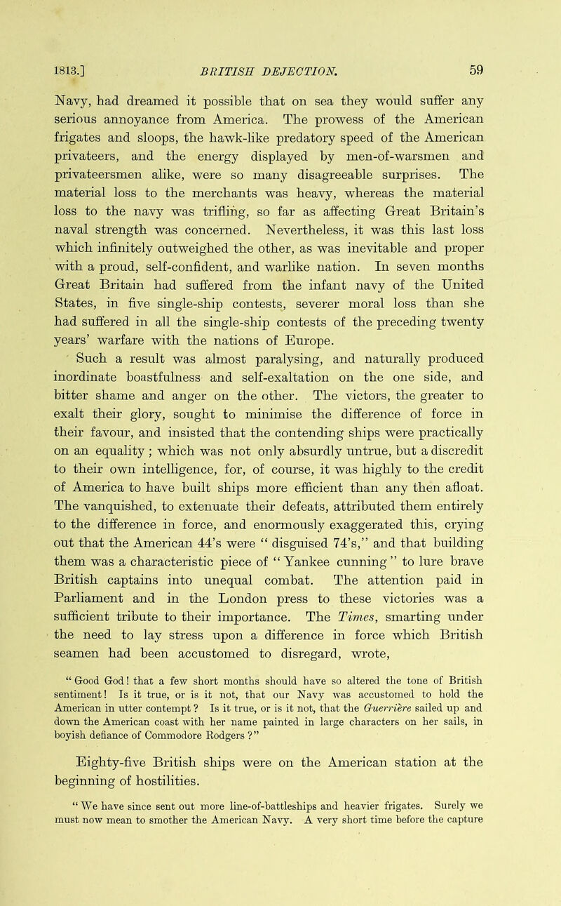 Navy, had dreamed it possible that on sea they would suffer any serious annoyance from America. The prowess of the American frigates and sloops, the hawk-like predatory speed of the American privateers, and the energy displayed by men-of-warsmen and privateersmen alike, were so many disagreeable surprises. The material loss to the merchants was heavy, whereas the material loss to the navy was trifling, so far as affecting Great Britain’s naval strength was concerned. Nevertheless, it was this last loss which infinitely outweighed the other, as was inevitable and proper with a proud, self-confident, and warlike nation. In seven months Great Britain had suffered from the infant navy of the United States, in five single-ship contests, severer moral loss than she had suffered in all the single-ship contests of the preceding twenty years’ warfare with the nations of Europe. Such a result was almost paralysing, and naturally produced inordinate boastfulness and self-exaltation on the one side, and bitter shame and anger on the other. The victors, the greater to exalt their glory, sought to minimise the difference of force in their favour, and insisted that the contending ships were practically on an equality ; which was not only absurdly untrue, but a discredit to their own intelligence, for, of course, it was highly to the credit of America to have built ships more efficient than any then afloat. The vanquished, to extenuate their defeats, attributed them entirely to the difference in force, and enormously exaggerated this, crying out that the American 44’s were “ disguised 74’s,” and that building them was a characteristic piece of “Yankee cunning” to lure brave British captains into unequal combat. The attention paid in Parliament and in the London press to these victories was a sufficient tribute to their importance. The Times, smarting under the need to lay stress upon a difference in force which British seamen had been accustomed to disregard, wrote, “ Good God! that a few short months should have so altered the tone of British sentiment! Is it true, or is it not, that our Navy was accustomed to hold the American in utter contempt ? Is it true, or is it not, that the Guerriere sailed up and down the American coast with her name painted in large characters on her sails, in boyish defiance of Commodore Rodgers ?” Eighty-five British ships were on the American station at the beginning of hostilities. “We have since sent out more line-of-battleships and heavier frigates. Surely we must now mean to smother the American Navy. A very short time before the capture