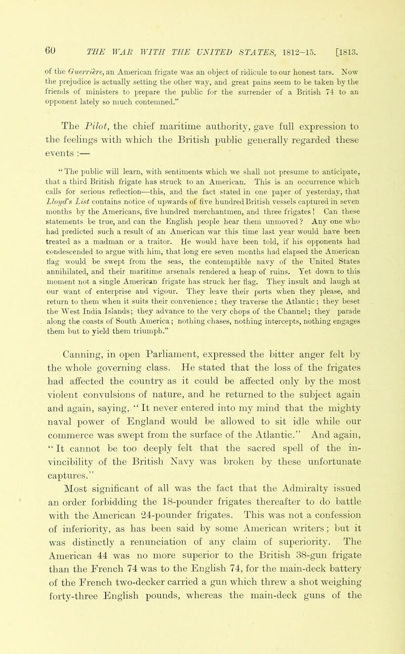 of the Guerriere, an American frigate was an object of ridicule to our honest tars. Now the prejudice is actually setting the other way, and great pains seem to he taken by the friends of ministers to prepare the public for the surrender of a British 74 to an opponent lately so much contemned.” The Pilot, the chief maritime authority, gave full expression to the feelings with which the British public generally regarded these events :— “ The public will learn, with sentiments which we shall not presume to anticipate, that a third British frigate has struck to an American. This is an occurrence which calls for serious reflection—this, and the fact stated in one paper of yesterday, that Lloyd’s List contains notice of upwards of five hundred British vessels captured in seven months by the Americans, five hundred merchantmen, and three frigates! Can these statements be true, and can the English people hear them unmoved? Any one who had predicted such a result of an American war this time last year would have been treated as a madman or a traitor. He would have been told, if his opponents had condescended to argue with him, that long ere seven months had elapsed the American flag would be swept from the seas, the contemptible navy of the United States annihilated, and their maritime arsenals rendered a heap of ruins. Yet down to this moment not a single American frigate has struck her flag. They insult and laugh at our want of enterprise and vigour. They leave their ports when they please, and return to them when it suits their convenience; they traverse the Atlantic; they beset the West India Islands; they advance to the very chops of the Channel; they parade along the coasts of South America; nothing chases, nothing intercepts, nothing engages them but to yield them triumph.” Canning, in open Parliament, expressed the bitter anger felt by the whole governing class. He stated that the loss of the frigates had affected the country as it could be affected only by the most violent convulsions of nature, and he returned to the subject again and again, saying, “ It never entered into my mind that the mighty naval power of England would he allowed to sit idle while our commerce was swept from the surface of the Atlantic.” And again, “ It cannot he too deeply felt that the sacred spell of the in- vincibility of the British Navy was broken by these unfortunate captures.” Most significant of all was the fact that the Admiralty issued an order forbidding the 18-pounder frigates thereafter to do battle with the American 24-pounder frigates. This was not a confession of inferiority, as has been said by some American writers; but it was distinctly a renunciation of any claim of superiority. The American 44 was no more superior to the British 38-gun frigate than the French 74 was to the English 74, for the main-deck battery of the French two-decker carried a gun which threw a shot weighing forty-three English pounds, whereas the main-deck guns of the