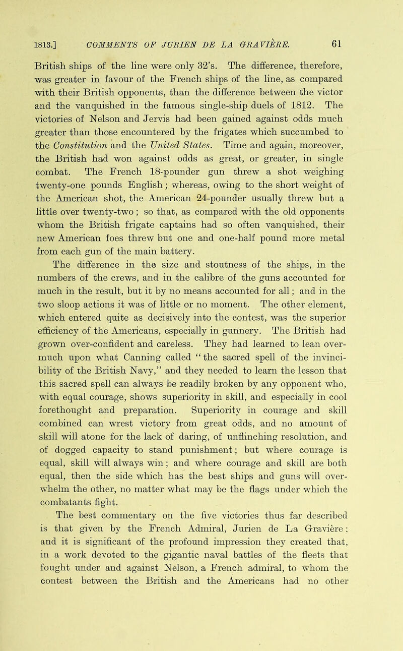 British ships of the line were only 32’s. The difference, therefore, was greater in favour of the Trench ships of the line, as compared with their British opponents, than the difference between the victor and the vanquished in the famous single-ship duels of 1812. The victories of Nelson and Jervis had been gained against odds much greater than those encountered by the frigates which succumbed to the Constitution and the United States. Time and again, moreover, the British had won against odds as great, or greater, in single combat. The Trench 18-pounder gun threw a shot weighing twenty-one pounds English; whereas, owing to the short weight of the American shot, the American 24-pounder usually threw but a little over twenty-two; so that, as compared with the old opponents whom the British frigate captains had so often vanquished, their new American foes threw but one and one-half pound more metal from each gun of the main battery. The difference in the size and stoutness of the ships, in the numbers of the crews, and in the calibre of the guns accounted for much in the result, but it by no means accounted for all; and in the two sloop actions it was of little or no moment. The other element, which entered quite as decisively into the contest, was the superior efficiency of the Americans, especially in gunnery. The British had grown over-confident and careless. They had learned to lean over- much upon what Canning called “ the sacred spell of the invinci- bility of the British Navy,” and they needed to learn the lesson that this sacred spell can always be readily broken by any opponent who, with equal courage, shows superiority in skill, and especially in cool forethought and preparation. Superiority in courage and skill combined can wrest victory from great odds, and no amount of skill will atone for the lack of daring, of unflinching resolution, and of dogged capacity to stand punishment; but where courage is equal, skill will always win; and where courage and skill are both equal, then the side which has the best ships and guns will over- whelm the other, no matter what may be the flags under which the combatants fight. The best commentary on the five victories thus far described is that given by the Trench Admiral, Jurien de La Graviere ; and it is significant of the profound impression they created that, in a work devoted to the gigantic naval battles of the fleets that fought under and against Nelson, a Trench admiral, to whom the contest between the British and the Americans had no other