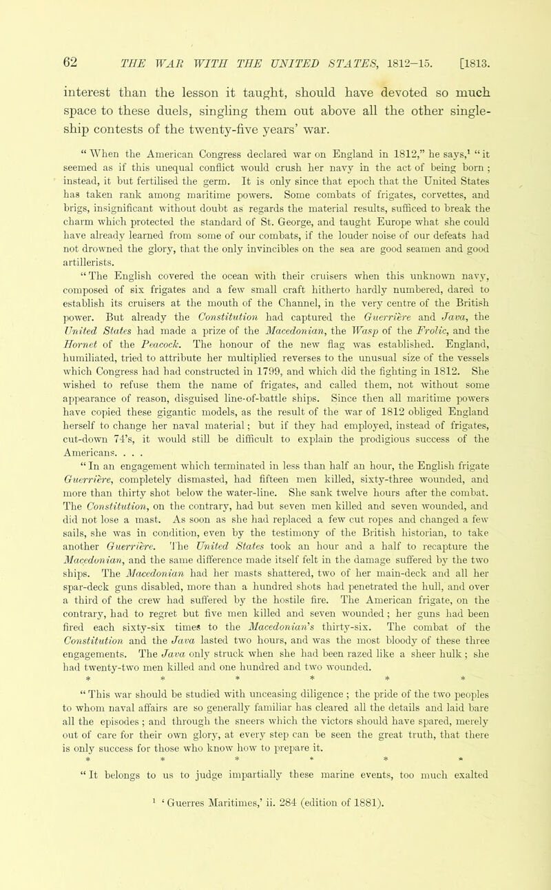 interest than the lesson it taught, should have devoted so much space to these duels, singling them out above all the other single- ship contests of the twenty-five years’ war. “ When the American Congress declared war on England in 1812,” he says,1 “ it seemed as if this unequal conflict would crush her navy in the act of being born ; instead, it but fertilised the germ. It is only since that epoch that the United States has taken rank among maritime powers. Some combats of frigates, corvettes, and brigs, insignificant without doubt as regards the material results, sufficed to break the charm which protected the standard of St. George, and taught Europe what she could have already learned from some of our combats, if the louder noise of our defeats had not drowned the glory, that the only invincibles on the sea are good seamen and good artillerists. “ The English covered the ocean with their cruisers when this unknown navy, composed of six frigates and a few small craft hitherto hardly numbered, dared to establish its cruisers at the mouth of the Channel, in the very centre of the British power. But already the Constitution had captured the Guerriere and Java, the United States had made a prize of the Macedonian, the Wasp of the Frolic, and the Hornet of the Peacock. The honour of the new flag was established. England, humiliated, tried to attribute her multiplied reverses to the unusual size of the vessels which Congress had had constructed in 1799, and which did the fighting in 1812. She wished to refuse them the name of frigates, and called them, not without some appearance of reason, disguised line-of-battle ships. Since then all maritime powers have copied these gigantic models, as the result of the war of 1812 obliged England herself to change her naval material; but if they had employed, instead of frigates, cut-down 74’s, it would still be difficult to explain the prodigious success of the Americans. . . . “ In an engagement which terminated in less than half an hour, the English frigate Guerriere, completely dismasted, had fifteen men killed, sixty-three wounded, and more than thirty shot below the water-line. She sank twelve hours after the combat. The Constitution, on the contrary, had but seven men killed and seven wounded, and did not lose a mast. As soon as she had replaced a few cut ropes and changed a few sails, she was in condition, even by the testimony of the British historian, to take another Guerriere. The United States took an hour and a half to recapture the Macedonian, and the same difference made itself felt in the damage suffered by the two ships. The Macedonian had her masts shattered, two of her main-deck and all her spar-deck guns disabled, more than a hundred shots had penetrated the hull, and over a third of the crew had suffered by the hostile fire. The American frigate, on the contrary, had to regret but five men killed and seven wounded; her guns had been fired each sixty-six times to the Macedonian's thirty-six. The combat of the Constitution and the Java lasted two hours, and was the most bloody of these three engagements. The Java only struck when she had been razed like a sheer hulk; she had twenty-two men killed and one hundred and two wounded. ***** * “ This war should be studied with unceasing diligence ; the pride of the two peoples to whom naval affairs are so generally familiar has cleared all the details and laid bare all the episodes ; and through the sneers which the victors should have spared, merely out of care for their own glory, at every step can be seen the great truth, that there is only success for those who know how to prepare it. ****** “ It belongs to us to judge impartially these marine events, too much exalted 1 ‘ Guerres Maritimes,’ ii. 284 (edition of 1881).