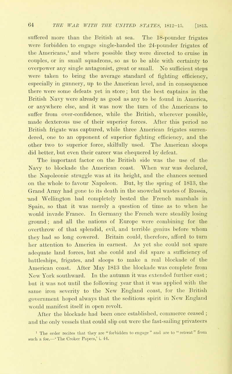 suffered more than the British at sea. The 18-pounder frigates were forbidden to engage single-handed the 24-pounder frigates of the Americans,1 and where possible they were directed to cruise in couples, or in small squadrons, so as to be able with certainty to overpower any single antagonist, great or small. No sufficient steps were taken to bring the average standard of fighting efficiency, especially in gunnery, up to the American level, and in consequence there were some defeats yet in store; hut the best captains in the British Navy were already as good as any to be found in America, or anywhere else, and it was now the turn of the Americans to suffer from over-confidence, while the British, wherever possible, made dexterous use of their superior forces. After this period no British frigate was captured, while three American frigates surren- dered, one to an opponent of superior fighting efficiency, and the other two to superior force, skilfully used. The American sloops did better, but even their career was chequered by defeat. The important factor on the British side was the use of the Navy to blockade the American coast. When wTar was declared, the Napoleonic struggle was at its height, and the chances seemed on the whole to favour Napoleon. But, by the spring of 1813, the Grand Army had gone to its death in the snowclad wastes of Russia, and Wellington had completely bested the French marshals in Spain, so that it was merely a question of time as to when he would invade France. In Germany the French were steadily losing ground; and all the nations of Europe were combining for the overthrow of that splendid, evil, and terrible genius before whom they had so long cowered. Britain could, therefore, afford to turn her attention to America in earnest. As yet she could not spare adequate land forces, but she could and did spare a sufficiency of battleships, frigates, and sloops to make a real blockade of the American coast. After May 1813 the blockade was complete from New York southward. In the autumn it was extended further east; but it was not until the following year that it was applied with the same iron severity to the New England coast, for the British government hoped always that the seditious spirit in New’ England would manifest itself in open revolt. After the blockade had been once established, commerce ceased ; and the only vessels that could slip out were the fast-sailing privateers 1 The order recites that they are “ forbidden to engage ” and are to “ retreat ” from such a foe.—‘ The Croker Papers,’ i. 44.