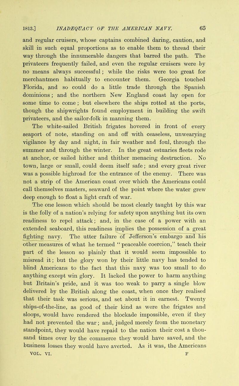 and regular cruisers, whose captains combined daring, caution, and skill in such equal proportions as to enable them to thread their way through the innumerable dangers that barred the path. The privateers frequently failed, and even the regular cruisers were by no means always successful; while the risks were too great for merchantmen habitually to encounter them. Georgia touched Florida, and so could do a little trade through the Spanish dominions ; and the northern New England coast lay open for some time to come ; but elsewhere the ships rotted at the ports, though the shipwrights found employment in building the swift privateers, and the sailor-folk in manning them. The white-sailed British frigates hovered in front of every seaport of note, standing on and off with ceaseless, unwearying vigilance by day and night, in fair weather and foul, through the summer and through the winter. In the great estuaries fleets rode at anchor, or sailed hither and thither menacing destruction. No town, large or small, could deem itself safe; and every great river was a possible highroad for the entrance of the enemy. There was not a strip of the American coast over which the Americans could call themselves masters, seaward of the point where the water grew deep enough to float a light craft of war. The one lesson which should be most clearly taught by this war is the folly of a nation’s relying for safety upon anything but its own readiness to repel attack; and, in the case of a power with an extended seaboard, this readiness implies the possession of a great fighting navy. The utter failure Af Jefferson’s embargo and his other measures of what he termed “peaceable coercion,’’ teach their part of the lesson so plainly that it would seem impossible to misread it; but the glory won by their little navy has tended to blind Americans to the fact that this navy was too small to do anything except win glory. It lacked the power to harm anything but Britain’s pride, and it was too weak to parry a single blow delivered by the British along the coast, when once they realised that their task was serious, and set about it in earnest. Twenty ships-of-the-line, as good of their kind as were the frigates and sloops, would have rendered the blockade impossible, even if they had not prevented the war; and, judged merely from the monetary standpoint, they would have repaid to the nation their cost a thou- sand times over by the commerce they would have saved, and the business losses they would have averted. As it was, the Americans VOL. VI. F