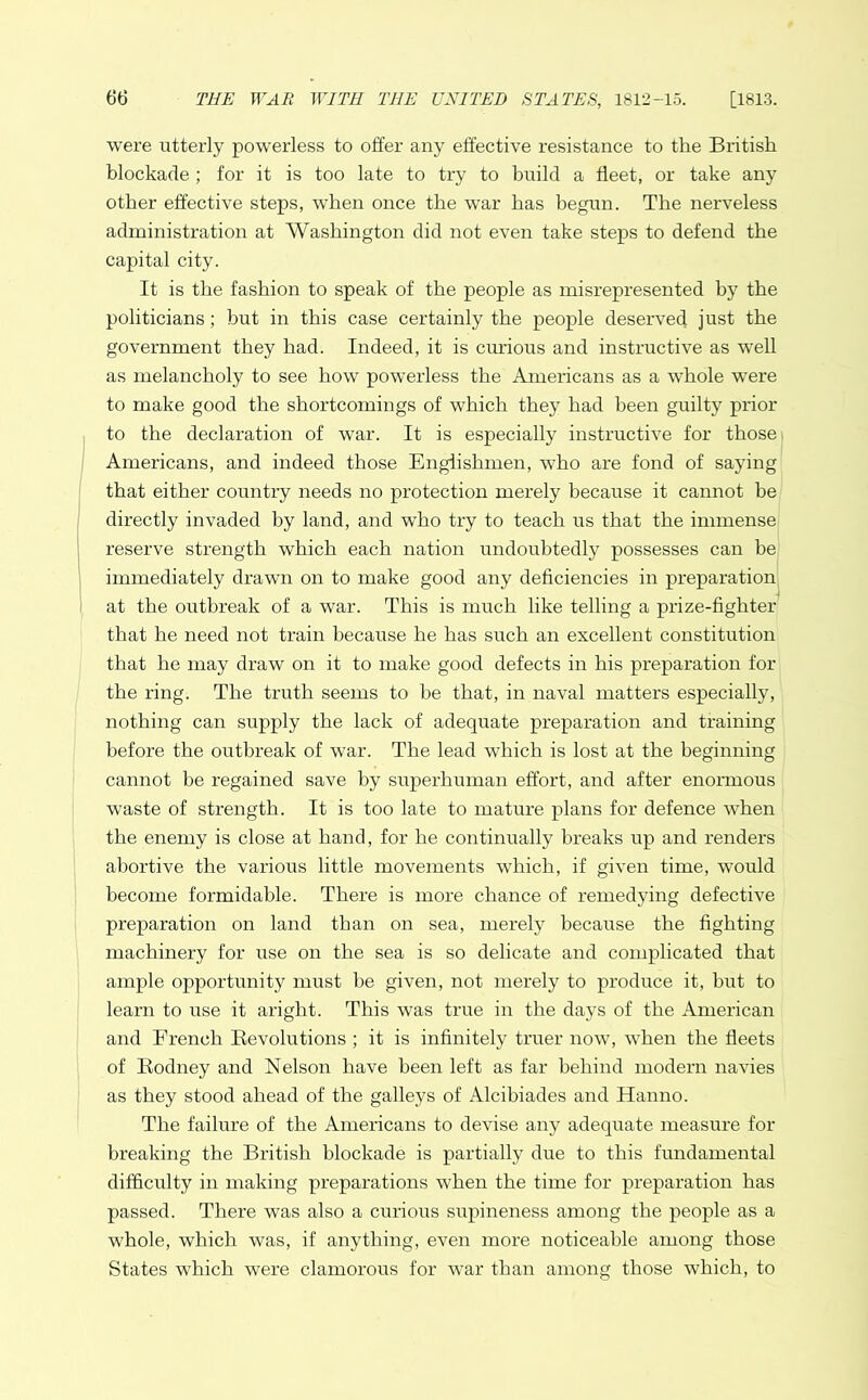 were utterly powerless to offer any effective resistance to the British blockade ; for it is too late to try to build a fleet, or take any other effective steps, when once the war has begun. The nerveless administration at Washington did not even take steps to defend the capital city. It is the fashion to speak of the people as misrepresented by the politicians; but in this case certainly the people deserved just the government they had. Indeed, it is curious and instructive as wTell as melancholy to see how powerless the Americans as a whole were to make good the shortcomings of which they had been guilty prior to the declaration of war. It is especially instructive for those Americans, and indeed those Englishmen, who are fond of saying that either country needs no protection merely because it cannot be directly invaded by land, and who try to teach us that the immense reserve strength which each nation undoubtedly possesses can be immediately drawn on to make good any deficiencies in preparation at the outbreak of a war. This is much like telling a prize-fighter that he need not train because he has such an excellent constitution that he may draw on it to make good defects in his preparation for the ring. The truth seems to be that, in naval matters especially, nothing can supply the lack of adequate preparation and training before the outbreak of war. The lead which is lost at the beginning cannot be regained save by superhuman effort, and after enormous waste of strength. It is too late to mature plans for defence when the enemy is close at hand, for he continually breaks up and renders abortive the various little movements which, if given time, would become formidable. There is more chance of remedying defective preparation on land than on sea, merely because the fighting machinery for use on the sea is so delicate and complicated that ample opportunity must be given, not merely to produce it, but to learn to use it aright. This was true in the days of the American and French Revolutions; it is infinitely truer now, when the fleets of Rodney and Nelson have been left as far behind modern navies as they stood ahead of the galleys of Alcibiades and Hanno. The failure of the Americans to devise any adequate measure for breaking the British blockade is partially due to this fundamental difficulty in making preparations when the time for preparation has passed. There was also a curious supineness among the people as a whole, which was, if anything, even more noticeable among those States which were clamorous for war than among those which, to