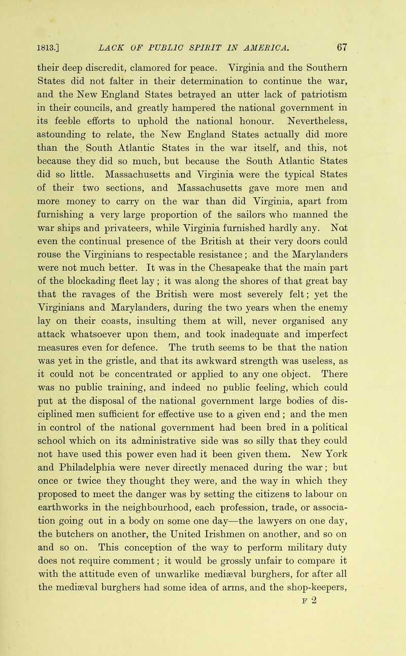 their deep discredit, clamored for peace. Virginia and the Southern States did not falter in their determination to continue the war, and the New England States betrayed an utter lack of patriotism in their councils, and greatly hampered the national government in its feeble efforts to uphold the national honour. Nevertheless, astounding to relate, the New England States actually did more than the South Atlantic States in the war itself, and this, not because they did so much, hut because the South Atlantic States did so little. Massachusetts and Virginia were the typical States of their two sections, and Massachusetts gave more men and more money to carry on the war than did Virginia, apart from furnishing a very large proportion of the sailors who manned the war ships and privateers, while Virginia furnished hardly any. Nat even the continual presence of the British at their very doors could rouse the Virginians to respectable resistance; and the Marylanders were not much better. It was in the Chesapeake that the main part of the blockading fleet lay; it was along the shores of that great hay that the ravages of the British were most severely felt; yet the Virginians and Marylanders, during the two years when the enemy lay on their coasts, insulting them at will, never organised any attack whatsoever upon them, and took inadequate and imperfect measures even for defence. The truth seems to be that the nation was yet in the gristle, and that its awkward strength was useless, as it could not be concentrated or applied to any one object. There was no public training, and indeed no public feeling, which could put at the disposal of the national government large bodies of dis- ciplined men sufficient for effective use to a given end; and the men in control of the national government had been bred in a political school which on its administrative side was so silly that they could not have used this power even had it been given them. New York and Philadelphia were never directly menaced during the war; but once or twice they thought they were, and the way in which they proposed to meet the danger was by setting the citizens to labour on earthworks in the neighbourhood, each profession, trade, or associa- tion going out in a body on some one day—the lawyers on one day, the butchers on another, the United Irishmen on another, and so on and so on. This conception of the way to perform military duty does not require comment; it would be grossly unfair to compare it with the attitude even of unwarlike mediaeval burghers, for after all the mediaeval burghers had some idea of arms, and the shop-keepers, F 2