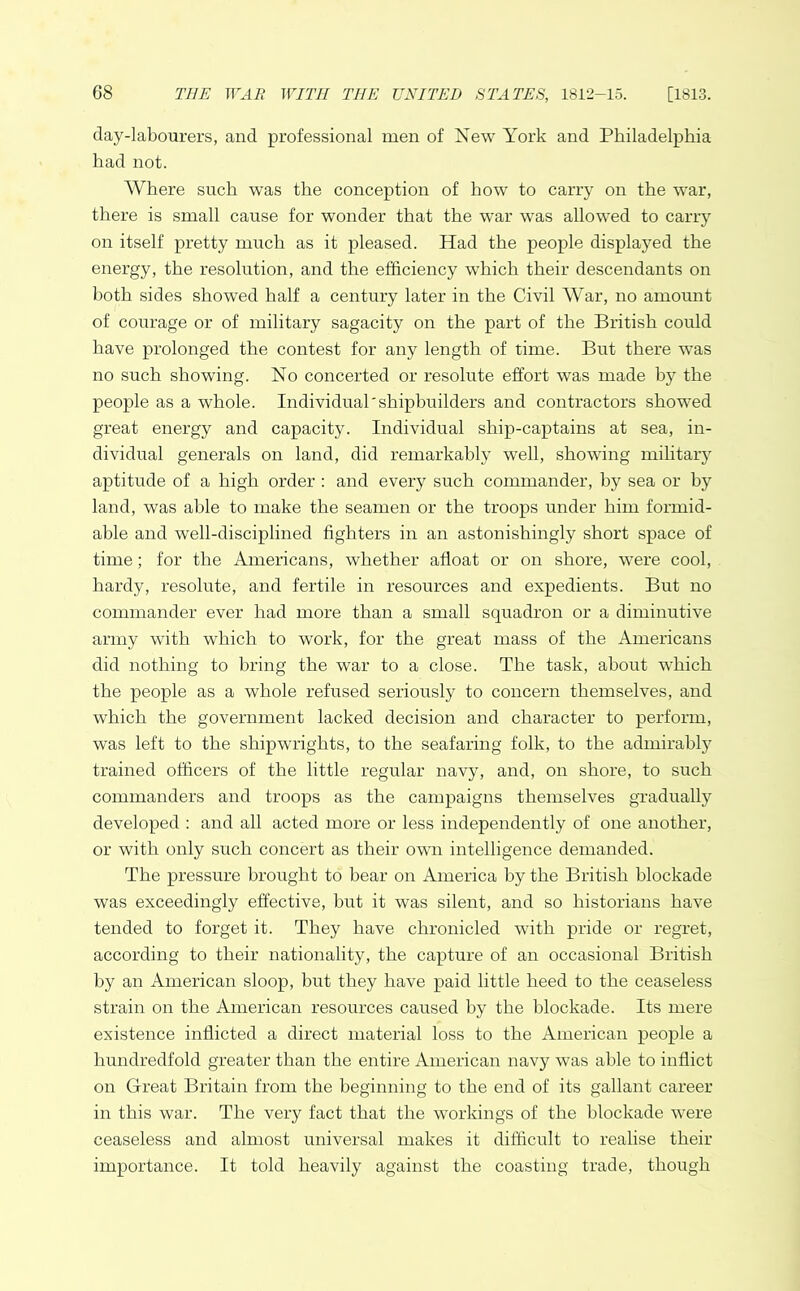 day-labourers, and professional men of New York and Philadelphia had not. Where such was the conception of how to carry on the war, there is small cause for wonder that the wTar was allowed to cany on itself pretty much as it pleased. Had the people displayed the energy, the resolution, and the efficiency which their descendants on both sides showed half a century later in the Civil War, no amount of courage or of military sagacity on the part of the British could have prolonged the contest for any length of time. But there was no such showing. No concerted or resolute effort was made by the people as a whole. Individual'shipbuilders and contractors showed great energy and capacity. Individual ship-captains at sea, in- dividual generals on land, did remarkably well, showing military aptitude of a high order : and every such commander, by sea or by land, was able to make the seamen or the troops under him formid- able and well-disciplined fighters in an astonishingly short space of time; for the Americans, whether afloat or on shore, were cool, hardy, resolute, and fertile in resources and expedients. But no commander ever had more than a small squadron or a diminutive army with which to work, for the great mass of the Americans did nothing to bring the war to a close. The task, about which the people as a whole refused seriously to concern themselves, and which the government lacked decision and character to perform, was left to the shipwrights, to the seafaring folk, to the admirably trained officers of the little regular navy, and, on shore, to such commanders and troops as the campaigns themselves gradually developed : and all acted more or less independently of one another, or with only such concert as their own intelligence demanded. The pressure brought to bear on America by the British blockade was exceedingly effective, but it was silent, and so historians have tended to forget it. They have chronicled with pride or regret, according to their nationality, the capture of an occasional British by an American sloop, but they have paid little heed to the ceaseless strain on the American resources caused by the blockade. Its mere existence inflicted a direct material loss to the American people a hundredfold greater than the entire American navy was able to inflict on Great Britain from the beginning to the end of its gallant career in this war. The very fact that the workings of the blockade were ceaseless and almost universal makes it difficult to realise their importance. It told heavily against the coasting trade, though