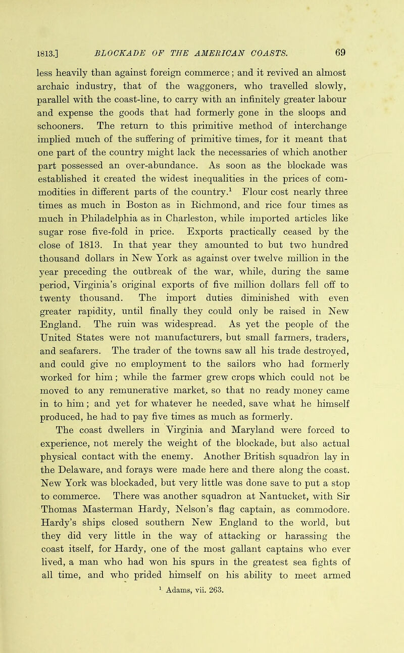 less heavily than against foreign commerce; and it revived an almost archaic industry, that of the waggoners, who travelled slowly, parallel with the coast-line, to carry with an infinitely greater labour and expense the goods that had formerly gone in the sloops and schooners. The return to this primitive method of interchange implied much of the suffering of primitive times, for it meant that one part of the country might lack the necessaries of which another part possessed an over-abundance. As soon as the blockade was established it created the widest inequalities in the prices of com- modities in different parts of the country.1 Flour cost nearly three times as much in Boston as in Richmond, and rice four times as much in Philadelphia as in Charleston, while imported articles like sugar rose five-fold in price. Exports practically ceased by the close of 1813. In that year they amounted to but two hundred thousand dollars in New York as against over twelve million in the year preceding the outbreak of the war, while, during the same period, Virginia’s original exports of five million dollars fell off to twenty thousand. The import duties diminished with even greater rapidity, until finally they could only be raised in New England. The ruin was widespread. As yet the people of the United States were not manufacturers, but small farmers, traders, and seafarers. The trader of the towns saw all his trade destroyed, and could give no employment to the sailors who had formerly worked for him; while the farmer grew crops which could not be moved to any remunerative market, so that no ready money came in to him; and yet for whatever he needed, save what he himself produced, he had to pay five times as much as formerly. The coast dwellers in Virginia and Maryland were forced to experience, not merely the weight of the blockade, but also actual physical contact with the enemy. Another British squadron lay in the Delaware, and forays were made here and there along the coast. New York was blockaded, but very little was done save to put a stop to commerce. There was another squadron at Nantucket, with Sir Thomas Masterman Hardy, Nelson’s flag captain, as commodore. Hardy’s ships closed southern New England to the world, but they did very little in the way of attacking or harassing the coast itself, for Hardy, one of the most gallant captains who ever lived, a man who had won his spurs in the greatest sea fights of all time, and who prided himself on his ability to meet armed 1 Adams, vii. 263.