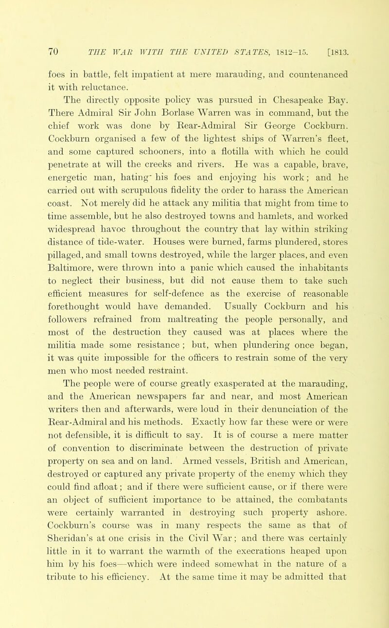 foes in battle, felt impatient at mere marauding, and countenanced it with reluctance. The directly opposite policy -was pursued in Chesapeake Bay. There Admiral Sir John Borlase Warren was in command, hut the chief work was done by Bear-Admiral Sir George Cockburn. Cockburn organised a few of the lightest ships of Warren’s fleet, and some captured schooners, into a flotilla with which he could penetrate at will the creeks and rivers. He was a capable, brave, energetic man, hating' his foes and enjoying his work; and he carried out with scrupulous fidelity the order to harass the American coast. Not merely did he attack any militia that might from time to time assemble, but he also destroyed towns and hamlets, and worked widespread havoc throughout the country that lay within striking distance of tide-water. Houses were burned, farms plundered, stores pillaged, and small towns destroyed, while the larger places, and even Baltimore, were thrown into a panic which caused the inhabitants to neglect their business, but did not cause them to take such efficient measures for self-defence as the exercise of reasonable forethought would have demanded. Usually Cockburn and his followers refrained from maltreating the people personally, and most of the destruction they caused was at places where the militia made some resistance ; but, when plundering once began, it was quite impossible for the officers fo restrain some of the very men who most needed restraint. The people were of course greatly exasperated at the marauding, and the American newspapers far and near, and most American writers then and afterwards, wrere loud in their denunciation of the Bear-Admiral and his methods. Exactly how far these were or were not defensible, it is difficult to say. It is of course a mere matter of convention to discriminate between the destruction of private property on sea and on land. Armed vessels, British and American, destroyed or captured any private property of the enemy which they could find afloat; and if there were sufficient cause, or if there were an object of sufficient importance to be attained, the combatants were certainly warranted in destroying such property ashore. Cockburn’s course was in many respects the same as that of Sheridan’s atone crisis in the Civil War; and there was certainly little in it to warrant the warmth of the execrations heaped upon him by his foes—which were indeed somewhat in the nature of a tribute to his efficiency. At the same time it may be admitted that