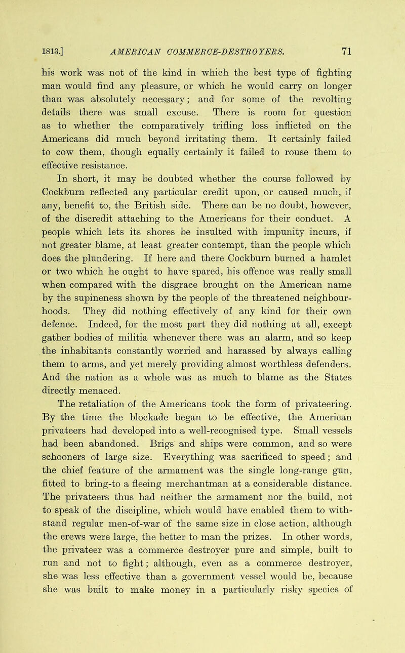 his work was not of the kind in which the best type of fighting man would find any pleasure, or which he would carry on longer than was absolutely necessary; and for some of the revolting details there was small excuse. There is room for question as to whether the comparatively trifling loss inflicted on the Americans did much beyond irritating them. It certainly failed to cow them, though equally certainly it failed to rouse them to effective resistance. In short, it may be doubted whether the course followed by Cockburn reflected any particular credit upon, or caused much, if any, benefit to, the British side. There can be no doubt, however, of the discredit attaching to the Americans for their conduct. A people which lets its shores be insulted with impunity incurs, if not greater blame, at least greater contempt, than the people which does the plundering. If here and there Cockburn burned a hamlet or two which he ought to have spared, his offence was really small when compared with the disgrace brought on the American name by the supineness shown by the people of the threatened neighbour- hoods. They did nothing effectively of any kind for their own defence. Indeed, for the most part they did nothing at all, except gather bodies of militia whenever there was an alarm, and so keep the inhabitants constantly worried and harassed by always calling them to arms, and yet merely providing almost worthless defenders. And the nation as a whole was as much to blame as the States directly menaced. The retaliation of the Americans took the form of privateering. By the time the blockade began to be effective, the American privateers had developed into a well-recognised type. Small vessels had been abandoned. Brigs and ships were common, and so were schooners of large size. Everything was sacrificed to speed; and the chief feature of the armament was the single long-range gun, fitted to bring-to a fleeing merchantman at a considerable distance. The privateers thus had neither the armament nor the build, not to speak of the discipline, which would have enabled them to with- stand regular men-of-war of the same size in close action, although the crews were large, the better to man the prizes. In other words, the privateer was a commerce destroyer pure and simple, built to run and not to fight; although, even as a commerce destroyer, she was less effective than a government vessel would be, because she was built to make money in a particularly risky species of