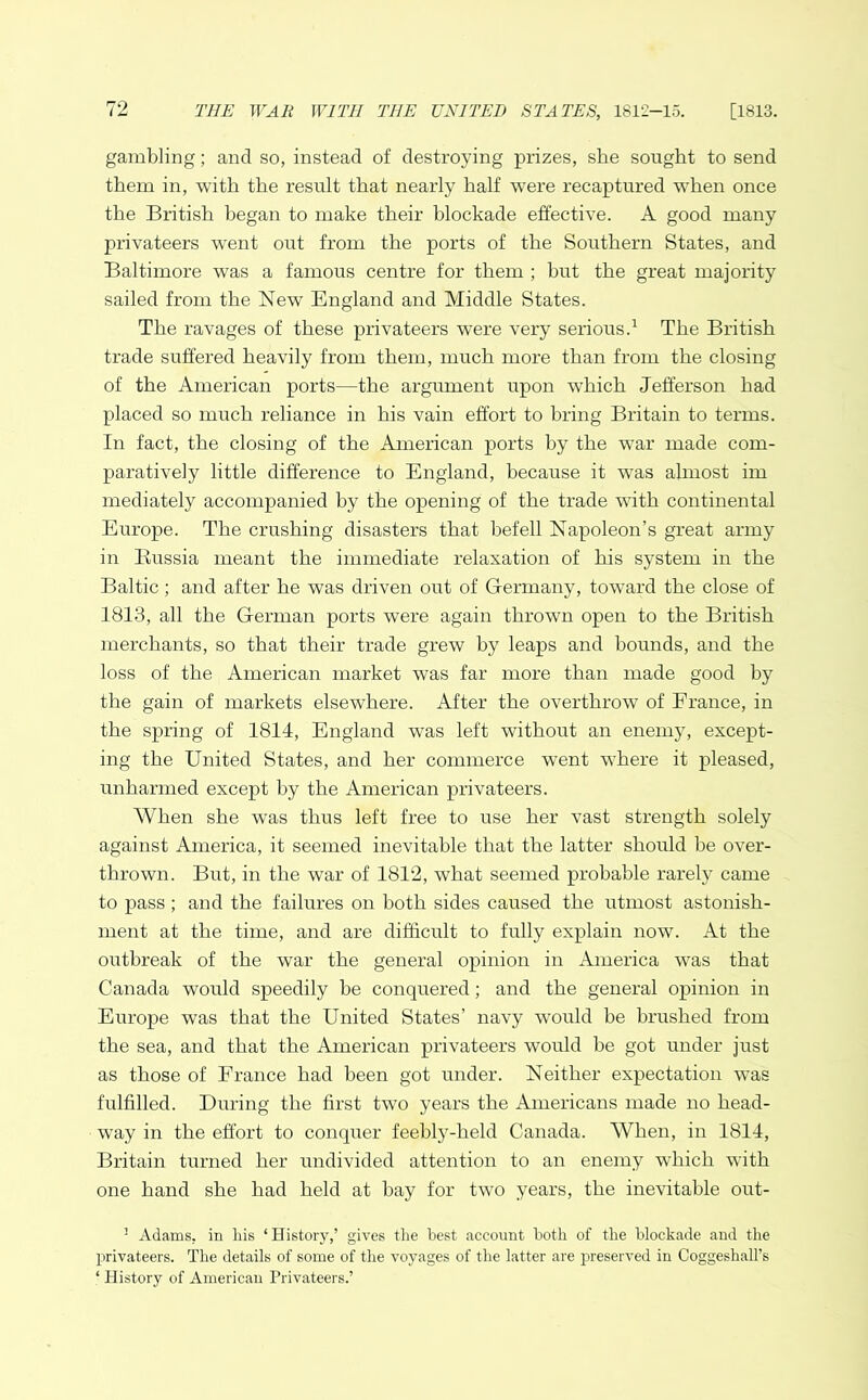 gambling; and so, instead of destroying prizes, she sought to send them in, with the result that nearly half were recaptured when once the British began to make their blockade effective. A good many privateers went out from the ports of the Southern States, and Baltimore was a famous centre for them ; but the great majority sailed from the Newr England and Middle States. The ravages of these privateers were very serious.1 The British trade suffered heavily from them, much more than from the closing of the American ports—the argument upon which Jefferson had placed so much reliance in his vain effort to bring Britain to terms. In fact, the closing of the American ports by the war made com- paratively little difference to England, because it wras almost im mediately accompanied by the opening of the trade with continental Europe. The crushing disasters that befell Napoleon’s great army in Russia meant the immediate relaxation of his system in the Baltic; and after he was driven out of Germany, toward the close of 1813, all the German ports were again thrown open to the British merchants, so that their trade grew by leaps and bounds, and the loss of the American market was far more than made good by the gain of markets elsewhere. After the overthrow of France, in the spring of 1814, England was left without an enemy, except- ing the United States, and her commerce went where it pleased, unharmed except by the American privateers. When she was thus left free to use her vast strength solely against America, it seemed inevitable that the latter should be over- thrown. But, in the war of 1812, what seemed probable rarely came to pass; and the failures on both sides caused the utmost astonish- ment at the time, and are difficult to fully explain now. At the outbreak of the war the general opinion in America was that Canada would speedily be conquered; and the general opinion in Europe was that the United States’ navy would be brushed from the sea, and that the American privateers would be got under just as those of France had been got under. Neither expectation was fulfilled. During the first two years the Americans made no head- way in the effort to conquer feebly-held Canada. When, in 1814, Britain turned her undivided attention to an enemy which with one hand she had held at bay for two years, the inevitable out- ! Adams, in his ‘History,’ gives the best account both of the blockade and the privateers. The details of some of the voyages of the latter are preserved in Coggeshall’s ■ History of American Privateers.’