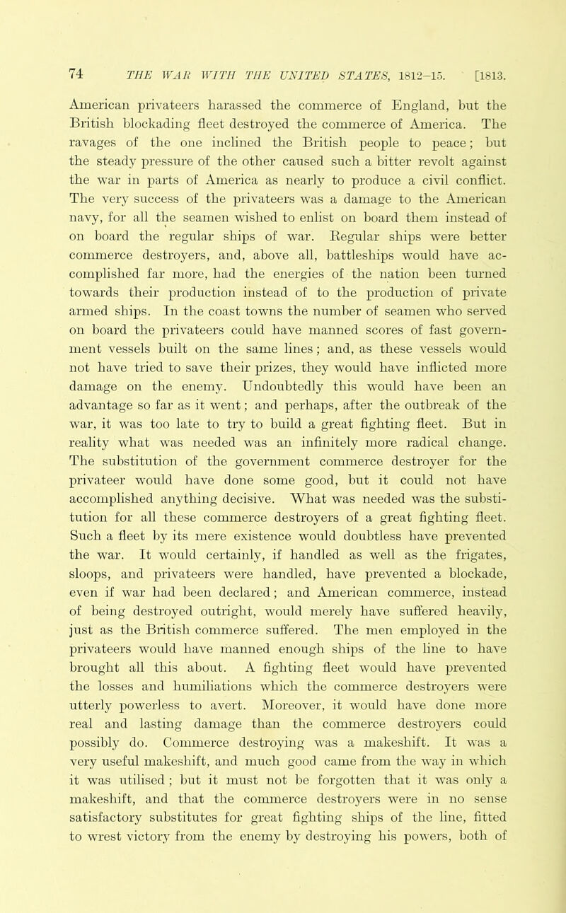 American privateers harassed the commerce of England, hut the British blockading fleet destroyed the commerce of America. The ravages of the one inclined the British people to peace; but the steady pressure of the other caused such a hitter revolt against the war in parts of America as nearly to produce a civil conflict. The very success of the privateers was a damage to the American navy, for all the seamen wished to enlist on hoard them instead of on board the regular ships of war. Regular ships were better commerce destroyers, and, above all, battleships would have ac- complished far more, had the energies of the nation been turned towards their production instead of to the production of private armed ships. In the coast towns the number of seamen who served on board the privateers could have manned scores of fast govern- ment vessels built on the same lines; and, as these vessels would not have tried to save their prizes, they would have inflicted more damage on the enemy. Undoubtedly this would have been an advantage so far as it went; and perhaps, after the outbreak of the war, it was too late to try to build a great fighting fleet. But in reality what was needed was an infinitely more radical change. The substitution of the government commerce destroyer for the privateer would have done some good, but it could not have accomplished anything decisive. What was needed was the substi- tution for all these commerce destroyers of a great fighting fleet. Such a fleet by its mere existence would doubtless have prevented the war. It would certainly, if handled as wrell as the frigates, sloops, and privateers were handled, have prevented a blockade, even if war had been declared; and American commerce, instead of being destroyed outright, would merely have suffered heavily, just as the British commerce suffered. The men employed in the privateers would have manned enough ships of the line to have brought all this about. A fighting fleet would have prevented the losses and humiliations which the commerce destroyers were utterly powerless to avert. Moreover, it would have done more real and lasting damage than the commerce destroyers could possibly do. Commerce destroying was a makeshift. It was a very useful makeshift, and much good came from the way in which it was utilised ; but it must not be forgotten that it was only a makeshift, and that the commerce destroyers were in no sense satisfactory substitutes for great fighting ships of the line, fitted to wrest victory from the enemy by destroying his powers, both of