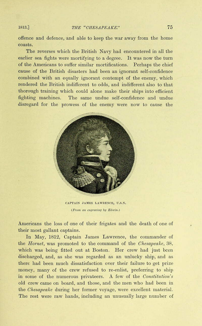 offence and defence, and able to keep the war away from the home coasts. The reverses which the British Navy had encountered in all the earlier sea fights were mortifying to a degree. It was now the turn of the Americans to suffer similar mortifications. Perhaps the chief cause of the British disasters had been an ignorant self-confidence combined with an equally ignorant contempt of the enemy, which rendered the British indifferent to odds, and indifferent also to that thorough training which could alone make their ships into efficient fighting machines. The same undue self-confidence and undue disregard for the prowess of the enemy were now to cause the CAPTAIN JAMES LAWRENCE, U.S.N. (From an engraving by Edwin.) Americans the loss of one of their frigates and the death of one of their most gallant captains. In May, 1812, Captain James Lawrence, the commander of the Hornet, was promoted to the command of the Chesapeake, 38, which was being fitted out at Boston. Her crew had just been discharged, and, as she was regarded as an unlucky ship, and as there had been much dissatisfaction over their failure to get prize money, many of the crew refused to re-enlist, preferring to ship in some of the numerous privateers. A few of the Constitution s old crew came on board, and those, and the men who had been in the Chesapeake during her former voyage, were excellent material. The rest were raw hands, including an unusually large number of