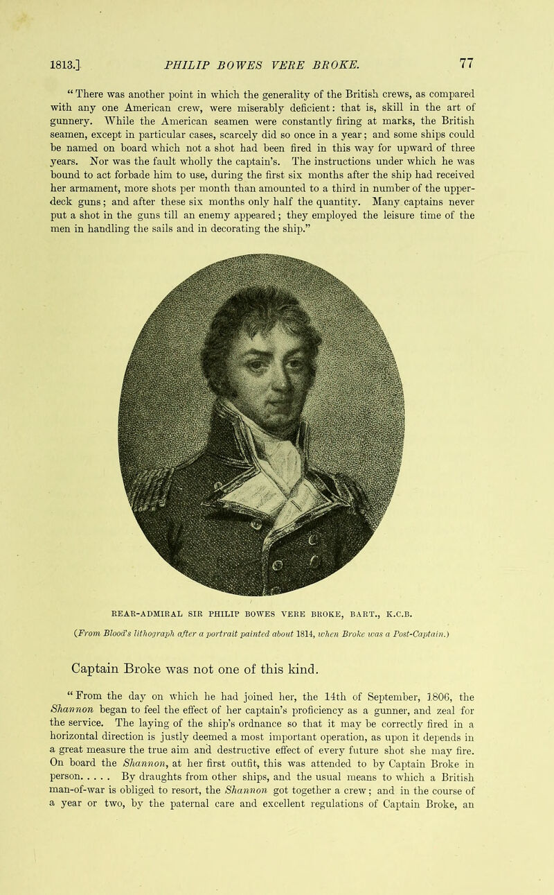 “ There was another point in which the generality of the British crews, as compared with any one American crew, were miserably deficient: that is, skill in the art of gunnery. While the American seamen were constantly firing at marks, the British seamen, except in particular cases, scarcely did so once in a year; and some ships could he named on board which not a shot had been fired in this way for upward of three years. Nor was the fault wholly the captain’s. The instructions under which he was bound to act forbade him to use, during the first six months after the ship had received her armament, more shots per month than amounted to a third in number of the upper- deck guns; and after these six months only half the quantity. Many captains never put a shot in the guns till an enemy appeared; they employed the leisure time of the men in handling the sails and in decorating the ship.” REAR-ADMIRAL SIR PHILIP BOWES VERE BROKE, BART., IC.C.B. (.From Blood's lithograph after a portrait painted about 1814, when Broke was a Post-Captain.) Captain Broke was not one of this kind. “ From the day on which he had joined her, the 14th of September, 1806, the Shannon began to feel the effect of her captain’s proficiency as a gunner, and zeal for the service. The laying of the ship’s ordnance so that it may he correctly fired in a horizontal direction is justly deemed a most important operation, as upon it depends in a great measure the true aim and destructive effect of every future shot she may fire. On hoard the Shannon, at her first outfit, this was attended to by Captain Broke in person By draughts from other ships, and the usual means to which a British man-of-war is obliged to resort, the Shannon got together a crew; and in the course of a year or two, by the paternal care and excellent regulations of Captain Broke, an