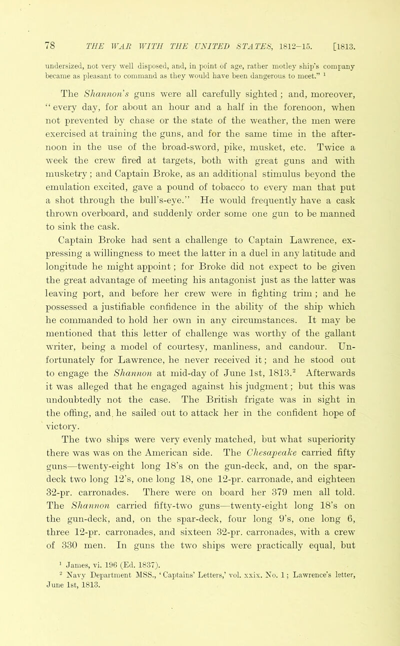 undersized, not very well disposed, and, in point of age, rather motley ship's company became as pleasant to command as they would have been dangerous to meet.” 1 The Shannon s guns were all carefully sighted ; and, moreover, “ every day, for about an hour and a half in the forenoon, when not prevented by chase or the state of the weather, the men were exercised at training the guns, and for the same time in the after- noon in the use of the broad-sword, pike, musket, etc. Twice a week the crew fired at targets, both with great guns and with musketry; and Captain Broke, as an additional stimulus beyond the emulation excited, gave a pound of tobacco to every man that put a shot through the bull’s-eye.” He would frequently have a cask thrown overboard, and suddenly order some one gun to be manned to sink the cask. Captain Broke had sent a challenge to Captain Lawrence, ex- pressing a willingness to meet the latter in a duel in any latitude and longitude he might appoint; for Broke did not expect to be given the great advantage of meeting his antagonist just as the latter was leaving port, and before her crew were in fighting trim ; and he possessed a justifiable confidence in the ability of the ship which he commanded to hold her own in any circumstances. It may be mentioned that this letter of challenge was worthy of the gallant writer, being a model of courtesy, manliness, and candour. Un- fortunately for Lawrence, he never received it; and he stood out to engage the Shannon at mid-day of June 1st, 1813.2 Afterwards it was alleged that he engaged against his judgment; but this was undoubtedly not the case. The British frigate was in sight in the offing, and. he sailed out to attack her in the confident hope of victory. The two ships were very evenly matched, but what superiority there was was on the American side. The Chesapeake carried fifty guns—twenty-eight long 18’s on the gun-deck, and, on the spar- deck two long 1‘2’s, one long 18, one 12-pr. carronade, and eighteen 32-pr. carronades. There were on board her 379 men all told. The Shannon carried fifty-two guns—twenty-eight long 18’s on the gun-deck, and, on the spar-deck, four long 9’s, one long 6, three 12-pr. carronades, and sixteen 32-pr. carronades, with a crew of 330 men. In guns the two ships were practically equal, but 1 James, vi. 196 (Ed. 1837). 2 Navy Department MSS., ‘ Captains Letters,’ vol. xxix. No. 1; Lawrence's letter, June 1st, 1813.