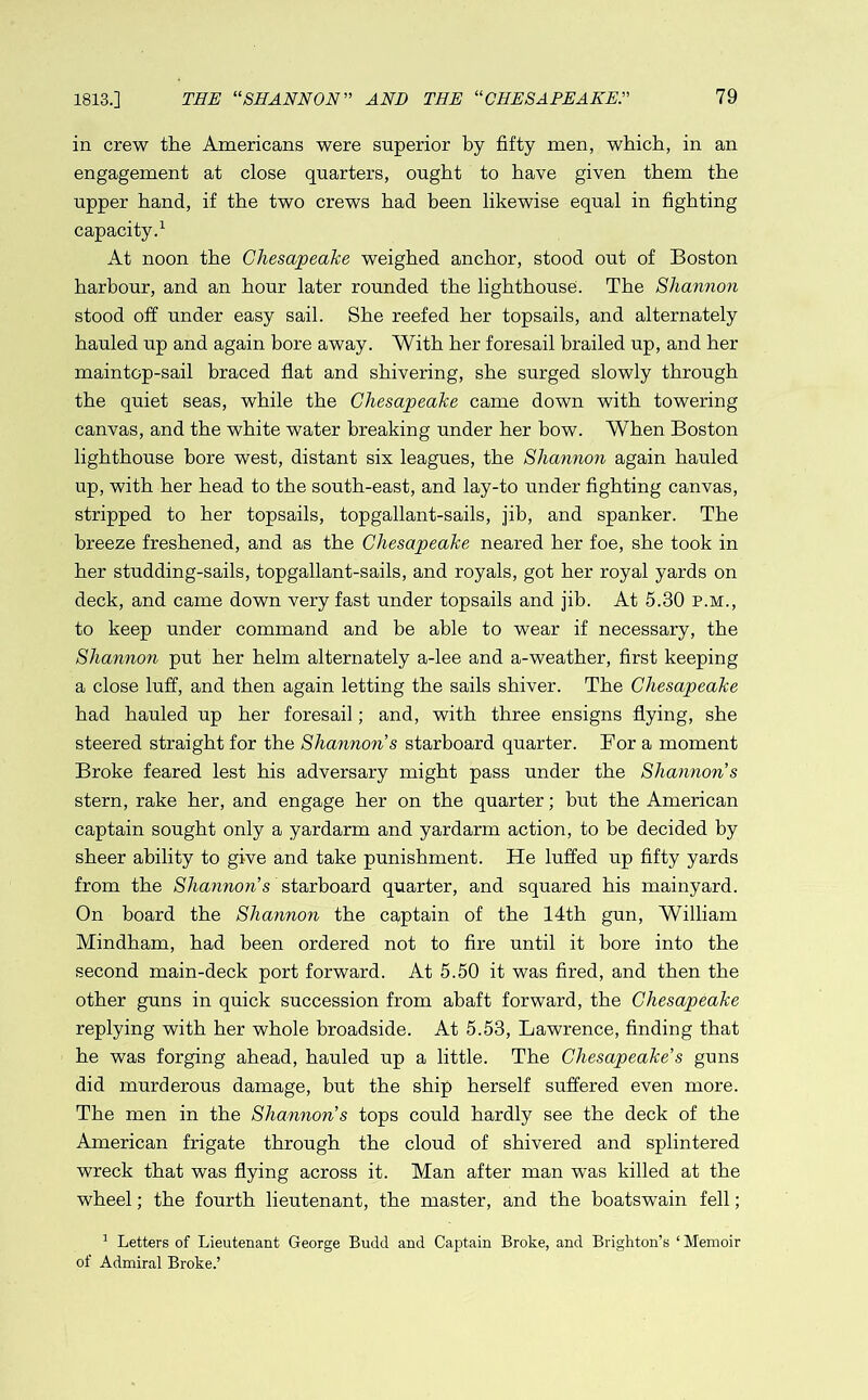 1813.] THE “SHANNON ” AND THE “CHESAPEAKE79 in crew the Americans were superior by fifty men, which, in an engagement at close quarters, ought to have given them the upper hand, if the two crews had been likewise equal in fighting capacity.1 At noon the Chesapeake weighed anchor, stood out of Boston harbour, and an hour later rounded the lighthouse. The Shannon stood off under easy sail. She reefed her topsails, and alternately hauled up and again bore away. With her foresail brailed up, and her maintop-sail braced flat and shivering, she surged slowly through the quiet seas, while the Chesapeake came down with towering canvas, and the white water breaking under her bow. When Boston lighthouse bore west, distant six leagues, the Shannon again hauled up, with her head to the south-east, and lay-to under fighting canvas, stripped to her topsails, topgallant-sails, jib, and spanker. The breeze freshened, and as the Chesapeake neared her foe, she took in her studding-sails, topgallant-sails, and royals, got her royal yards on deck, and came down very fast under topsails and jib. At 5.30 p.m., to keep under command and be able to wear if necessary, the Shannon put her helm alternately a-lee and a-weather, first keeping a close luff, and then again letting the sails shiver. The Chesapeake had hauled up her foresail; and, with three ensigns flying, she steered straight for the Shannon s starboard quarter. For a moment Broke feared lest his adversary might pass under the Shannon s stern, rake her, and engage her on the quarter; hut the American captain sought only a yardarm and yardarm action, to be decided by sheer ability to give and take punishment. He luffed up fifty yards from the Shannon's starboard quarter, and squared his mainyard. On board the Shannon the captain of the 14th gun, William Mindham, had been ordered not to fire until it bore into the second main-deck port forward. At 5.50 it was fired, and then the other guns in quick succession from abaft forward, the Chesapeake replying with her whole broadside. At 5.53, Lawrence, finding that he was forging ahead, hauled up a little. The Chesapeake’s guns did murderous damage, but the ship herself suffered even more. The men in the Shannon's tops could hardly see the deck of the American frigate through the cloud of shivered and splintered wreck that was flying across it. Man after man was killed at the wheel; the fourth lieutenant, the master, and the boatswain fell; 1 Letters of Lieutenant George Budd and Captain Broke, and Brighton’s ‘ Memoir of Admiral Broke.’