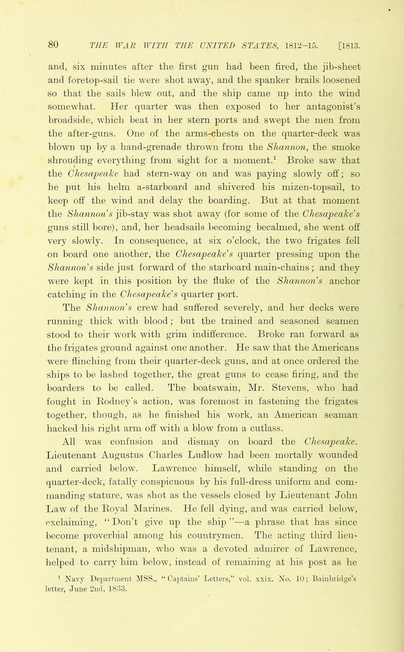 and, six minutes after the first gun had been fired, the jib-sheet and foretop-sail tie were shot away, and the spanker brails loosened so that the sails blew out, and the ship came up into the wind somewhat. Her quarter was then exposed to her antagonist’s broadside, which beat in her stern ports and swept the men from the after-guns. One of the arras-chests on the quarter-deck was blown up by a hand-grenade thrown from the Shannon, the smoke shrouding everything from sight for a moment.1 Broke saw that the Chesapeake had stern-way on and was paying slowly off; so be put his helm a-starboard and shivered his mizen-topsail, to keep off the wind and delay the boarding. But at that moment the Shannon s jib-stay was shot away (for some of the Chesapeake’s guns still bore), and, her headsails becoming becalmed, she went off very slowly. In consequence, at six o’clock, the two frigates fell on hoard one another, the Chesapeake's quarter pressing upon the Shannon s side just forward of the starboard main-chains ; and they were kept in this position by the fluke of the Shannon s anchor catching in the Chesapeake’s quarter port. The Shannon’s crew had suffered severely, and her decks were running thick with blood; but the trained and seasoned seamen stood to their work with grim indifference. Broke ran forward as the frigates ground against one another. He saw that the Americans were flinching from their quarter-deck guns, and at once ordered the ships to be lashed together, the great guns to cease firing, and the boarders to be called. The boatswain, Mr. Stevens, who had fought in Rodney’s action, was foremost in fastening the frigates together, though, as he finished his work, an American seaman hacked his right arm off with a blow from a cutlass. All was confusion and dismay on board the Chesapeake. Lieutenant Augustus Charles Ludlow had been mortally wounded and carried below. Lawrence himself, while standing on the quarter-deck, fatally conspicuous by his full-dress uniform and com- manding stature, was shot as the vessels closed by Lieutenant John Law of the Royal Marines. He fell dying, and wras carried below, exclaiming, “Don’t give up the ship”—a phrase that has since become proverbial among his countrymen. The acting third lieu- tenant, a midshipman, who was a devoted admirer of Lawrence, helped to carry him below, instead of remaining at his post as he 1 Navy Department MSS., “Captains’ Letters,” vol. xxix. No. 10; Bainbridge’s letter, June 2nd, 1833.