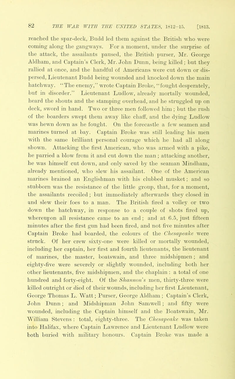 reached the spar-deck, Budd led them against the British who were coming along the gangways. For a moment, under the surprise of the attack, the assailants paused, the British purser, Mr. George Aldham, and Captain’s Clerk, Mr. John Dunn, being killed; but they rallied at once, and the handful of Americans were cut down or dis- persed, Lieutenant Budd being wounded and knocked down the main hatchway. “The enemy,” wrote Captain Broke, “fought desperately, but in disorder.” Lieutenant Ludlow, already mortally wounded, heard the shouts and the stamping overhead, and he struggled up on deck, sword in hand. Two or three men followed him ; but the rush of the boarders swept them away like chaff, and the dying Ludlow was hewn down as he fought. On the forecastle a few seamen and marines turned at bay. Captain Broke was still leading his men with the same brilliant personal courage which he had all along shown. Attacking the first American, who was armed with a pike, he parried a blow from it and cut down the man; attacking another, he was himself cut down, and only saved by the seaman Mindham, already mentioned, who slew his assailant. One of the American marines brained an Englishman with his clubbed musket; and so stubborn was the resistance of the little group, that, for a moment, the assailants recoiled; but immediately afterwards they closed in and slew their foes to a man. The British fired a volley or two down the hatchway, in response to a couple of shots fired up, whereupon all resistance came to an end; and at 6.5, just fifteen minutes after the first gun had been fired, and not five minutes after Captain Broke had hoarded, the colours of the Chesapeake were struck. Of her crew sixty-one were killed or mortally wounded, including her captain, her first and fourth lieutenants, the lieutenant of marines, the master, boatswain, and three midshipmen; and eighty-five were severely or slightly wounded, including both her other lieutenants, five midshipmen, and the chaplain : a total of one hundred and forty-eight. Of the Shannon’s men, thirty-three were killed outright or died of their wounds, including her first Lieutenant, George Thomas L. Watt; Purser, George Aldham ; Captain’s Clerk, John Dunn; and Midshipman John Sam well; and fifty were wounded, including the Captain himself and the Boatswain, Mr. William Stevens : total, eighty-three. The Chesapeake was taken into Halifax, where Captain Lawrence and Lieutenant Ludlow were both buried with military honours. Captain Broke was made a