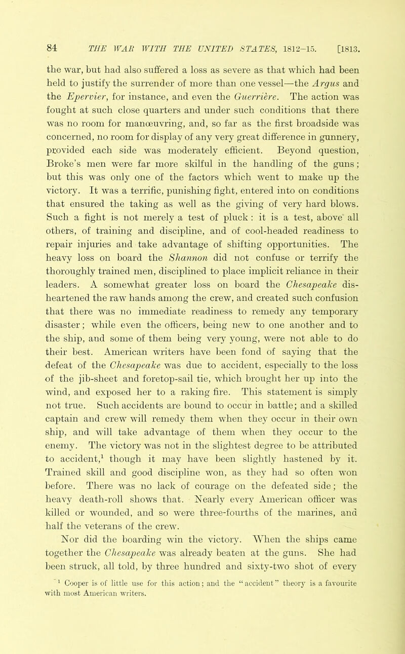 the war, but had also suffered a loss as severe as that which had been held to justify the surrender of more than one vessel—the Argus and the Epervier, for instance, and even the Guerri'ere. The action was fought at such close quarters and under such conditions that there was no room for manoeuvring, and, so far as the first broadside was concerned, no room for display of any very great difference in gunnery, provided each side was moderately efficient. Beyond question, Broke’s men were far more skilful in the handling of the guns; but this was only one of the factors which went to make up the victory. It was a terrific, punishing fight, entered into on conditions that ensured the taking as well as the giving of very hard blows. Such a fight is not merely a test of pluck : it is a test, above all others, of training and discipline, and of cool-headed readiness to repair injuries and take advantage of shifting opportunities. The heavy loss on hoard the Shannon did not confuse or terrify the thoroughly trained men, disciplined to place implicit reliance in their leaders. A somewhat greater loss on board the Chesapeake dis- heartened the raw hands among the crew, and created such confusion that there was no immediate readiness to remedy any temporary disaster; while even the officers, being new to one another and to the ship, and some of them being very young, were not able to do their best. American writers have been fond of saying that the defeat of the Chesapeake was due to accident, especially to the loss of the jib-sheet and f'oretop-sail tie, which brought her up into the wind, and exposed her to a raking fire. This statement is simply not true. Such accidents are bound to occur in battle; and a skilled captain and crew will remedy them when they occur in their own ship, and will take advantage of them when they occur to the enemy. The victory was not in the slightest degree to he attributed to accident,1 though it may have been slightly hastened by it. Trained skill and good discipline won, as they had so often won before. There was no lack of courage on the defeated side; the heavy death-roll shows that. Nearly every American officer was killed or wounded, and so were three-fourths of the marines, and half the veterans of the crew. Nor did the boarding win the victory. When the ships came together the Chesapeake was already beaten at the guns. She had been struck, all told, by three hundred and sixty-two shot of every 1 Cooper is of little use for this action; and the “ accident ” theory is a favourite with most American writers.