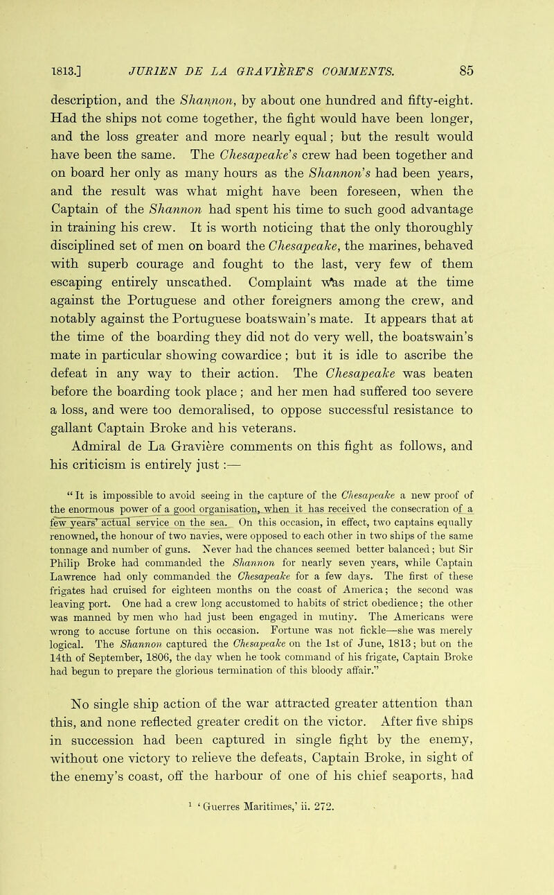 1813.] JUR1EN EE LA GRAVIERE'S COMMENTS. 85 description, and the Shannon, by about one hundred and fifty-eight. Had the ships not come together, the fight would have been longer, and the loss greater and more nearly equal; but the result would have been the same. The Chesapeake's crew had been together and on board her only as many hours as the Shannon s had been years, and the result was what might have been foreseen, when the Captain of the Shannon had spent his time to such good advantage in training his crew. It is worth noticing that the only thoroughly disciplined set of men on board the Chesapeake, the marines, behaved with superb courage and fought to the last, very few of them escaping entirely unscathed. Complaint Weis made at the time against the Portuguese and other foreigners among the crew, and notably against the Portuguese boatswain’s mate. It appears that at the time of the hoarding they did not do very well, the boatswain’s mate in particular showing cowardice; but it is idle to ascribe the defeat in any way to their action. The Chesapeake was beaten before the boarding took place; and her men had suffered too severe a loss, and were too demoralised, to oppose successful resistance to gallant Captain Broke and his veterans. Admiral de La Graviere comments on this fight as follows, and his criticism is entirely just:— “ It is impossible to avoid seeing in the capture of the Chesapeake a new proof of the enormous power of a good organisation,..when it has received the consecration of a few years’ actual service on the sea. On this occasion, in effect, two captains equally renowned, the honour of two navies, were opposed to each other in two ships of the same tonnage and number of guns. Never had the chances seemed better balanced; but Sir Philip Broke had commanded the Shannon for nearly seven years, while Captain Lawrence had only commanded the Chesapeake for a few days. The first of these frigates had cruised for eighteen months on the coast of America; the second was leaving port. One had a crew long accustomed to habits of strict obedience; the other was manned by men who had just been engaged in mutiny. The Americans were wrong to accuse fortune on this occasion. Fortune was not fickle—she was merely logical. The Shannon captured the Chesapeake on the 1st of June, 1813; but on the 14th of September, 1806, the day when he took command of his frigate, Captain Broke had begun to prepare the glorious termination of this bloody affair.” No single ship action of the war attracted greater attention than this, and none reflected greater credit on the victor. After five ships in succession had been captured in single fight by the enemy, without one victory to relieve the defeats, Captain Broke, in sight of the enemy’s coast, off the harbour of one of his chief seaports, had