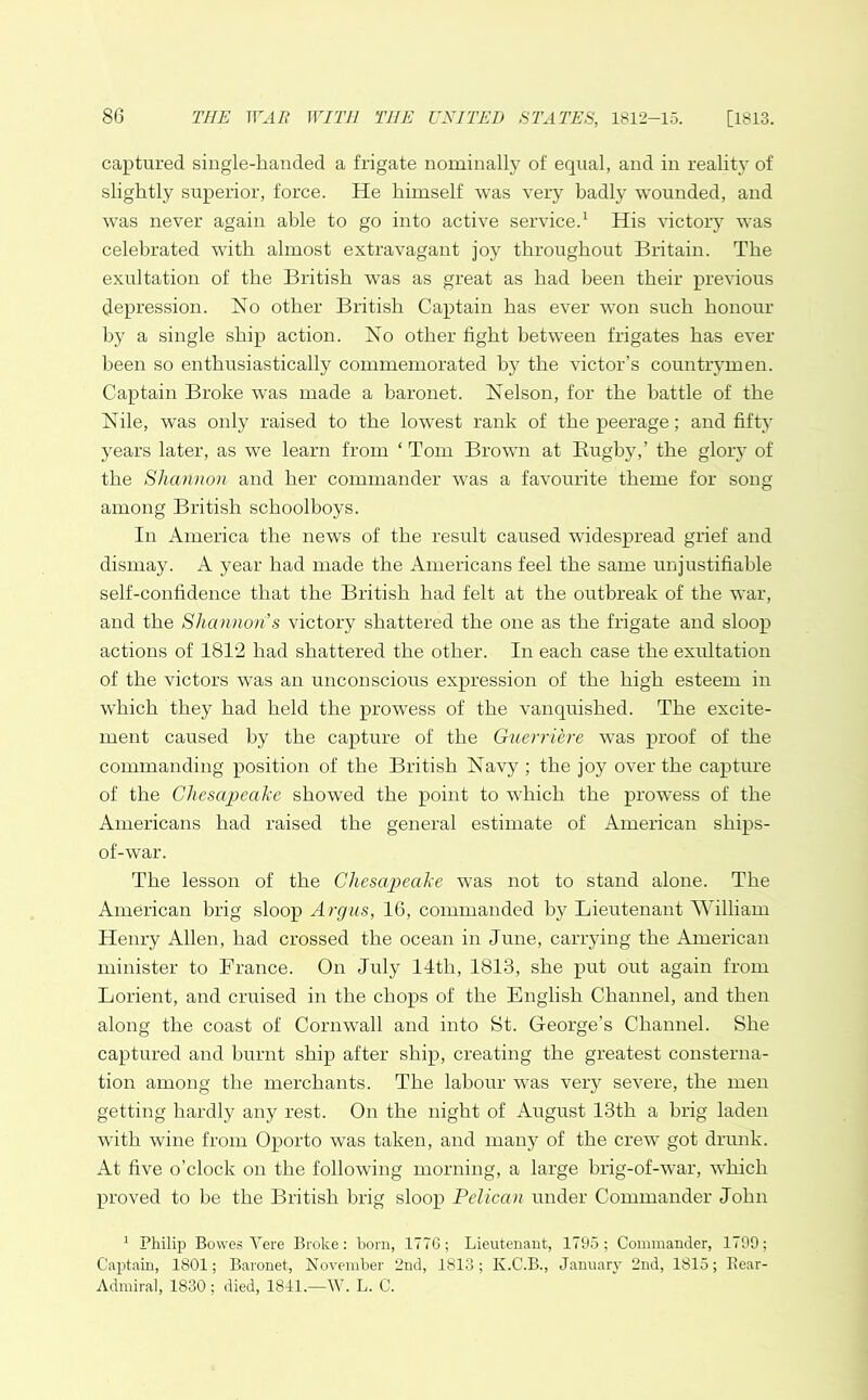 captured single-handed a frigate nominally of equal, and in reality of slightly superior, force. He himself was very badly wounded, and was never again able to go into active service.1 His victory was celebrated with almost extravagant joy throughout Britain. The exultation of the British was as great as had been their previous depression. No other British Captain has ever won such honour by a single ship action. No other fight between frigates has ever been so enthusiastically commemorated by the victor’s countrymen. Captain Broke was made a baronet. Nelson, for the battle of the Nile, was only raised to the lowest rank of the peerage; and fifty years later, as we learn from * Tom Brown at Bugby,’ the glory of the Shannon and her commander was a favourite theme for song among British schoolboys. In America the news of the result caused widespread grief and dismay. A year had made the Americans feel the same unjustifiable self-confidence that the British had felt at the outbreak of the war, and the Shannon s victory shattered the one as the frigate and sloop actions of 1812 had shattered the other. In each case the exultation of the victors was an unconscious expression of the high esteem in which they had held the prowess of the vanquished. The excite- ment caused by the capture of the Guerriere was proof of the commanding position of the British Navy ; the joy over the capture of the Chesapeake showed the point to which the prowess of the Americans had raised the general estimate of American ships- of-war. The lesson of the Chesapeake was not to stand alone. The American brig sloop Argus, 16, commanded by Lieutenant William Henry Allen, had crossed the ocean in June, carrying the American minister to France. On July 14th, 1813, she put out again from Lorient, and cruised in the chops of the English Channel, and then along the coast of Cornwall and into St. George’s Channel. She captured and burnt ship after ship, creating the greatest consterna- tion among the merchants. The labour was very severe, the men getting hardly any rest. On the night of August 13th a brig laden with wine from Oporto was taken, and many of the crew got drunk. At five o’clock on the following morning, a large brig-of-war, which proved to be the British brig sloop Pelican under Commander John 1 Philip Bowes Vere Broke: bom, 1776; Lieutenant, 1795; Commander, 1799; Captain, 1801; Baronet, November 2nd, 1813; K.C.B., January 2nd, 1815; Bear- Admiral, 1830 ; died, 1841.—W. L. C.