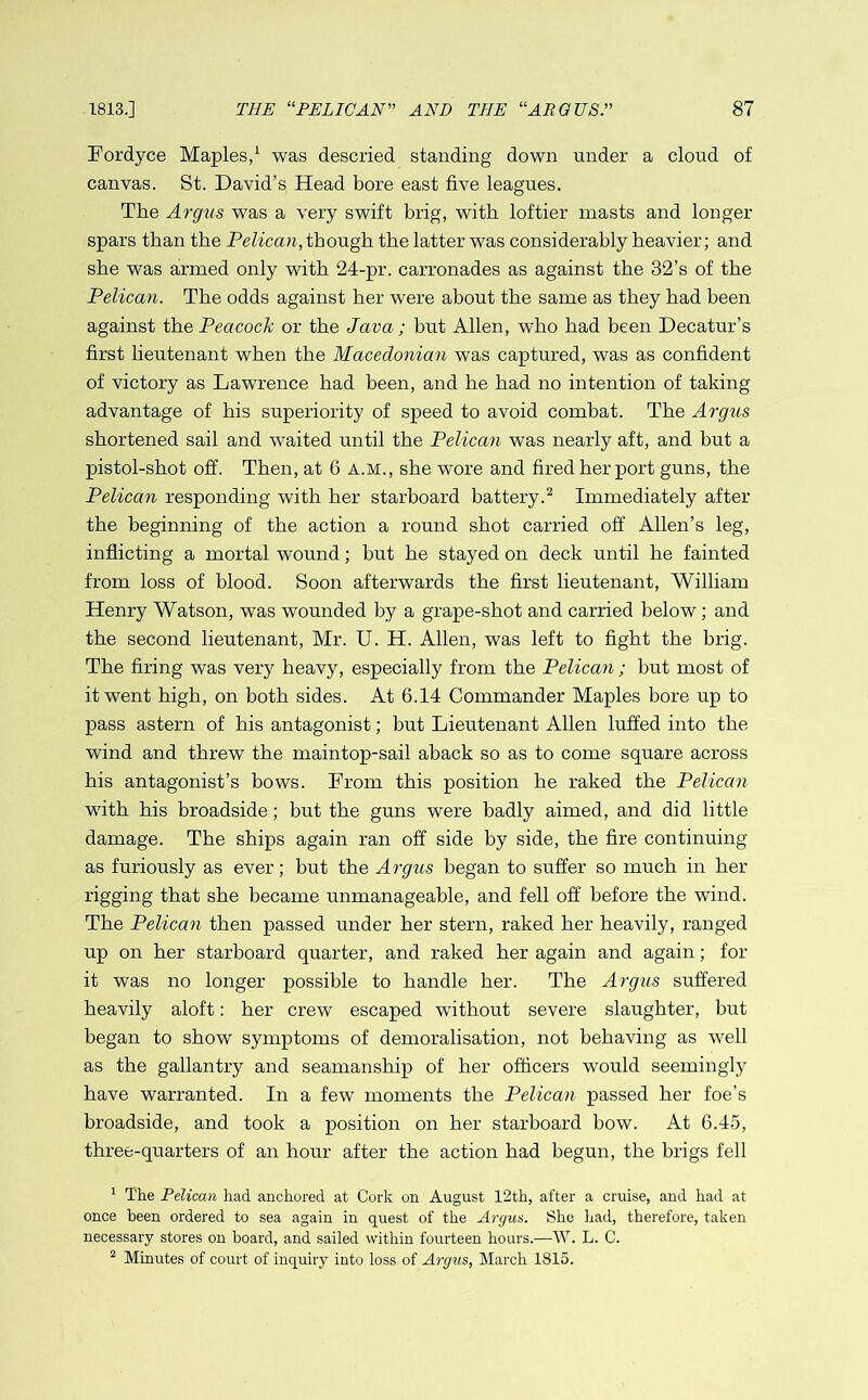 Fordyce Maples,1 was descried standing down under a cloud of canvas. St. David’s Head bore east five leagues. The Argus was a very swift brig, with loftier masts and longer spars than the Pelican,though the latter was considerably heavier; and she was armed only with 24-pr. carronades as against the 32’s of the Pelican. The odds against her were about the same as they had been against the Peacock or the Java; but Allen, who had been Decatur’s first lieutenant when the Macedonian was captured, was as confident of victory as Lawrence had been, and he had no intention of taking advantage of his superiority of speed to avoid combat. The Argus shortened sail and waited until the Pelican was nearly aft, and but a pistol-shot off. Then, at 6 a.m., she wore and fired her port guns, the Pelican responding with her starboard battery.2 Immediately after the beginning of the action a round shot carried off Allen’s leg, inflicting a mortal wound; but he stayed on deck until he fainted from loss of blood. Soon afterwards the first lieutenant, William Henry Watson, was wounded by a grape-shot and carried below ; and the second lieutenant, Mr. U. H. Allen, was left to fight the brig. The firing was very heavy, especially from the Pelican ; but most of it went high, on both sides. At 6.14 Commander Maples bore up to pass astern of his antagonist; but Lieutenant Allen luffed into the wind and threw the maintop-sail aback so as to come square across his antagonist’s bows. From this position he raked the Pelican with his broadside; but the guns were badly aimed, and did little damage. The ships again ran off side by side, the fire continuing as furiously as ever; but the Argus began to suffer so much in her rigging that she became unmanageable, and fell off before the wind. The Pelican then passed under her stern, raked her heavily, ranged up on her starboard quarter, and raked her again and again; for it was no longer possible to handle her. The Argus suffered heavily aloft: her crew escaped without severe slaughter, but began to show symptoms of demoralisation, not behaving as well as the gallantry and seamanship of her officers would seemingly have warranted. In a few moments the Pelican passed her foe’s broadside, and took a position on her starboard bow. At 6.45, three-quarters of an hour after the action had begun, the brigs fell 1 The Pelican had anchored at Cork on August 12th, after a cruise, and had at once been ordered to sea again in quest of the Argus. She had, therefore, taken necessary stores on hoard, and sailed within fourteen hours.—W. L. C. 2 Minutes of court of inquiry into loss of Argus, March 1815.