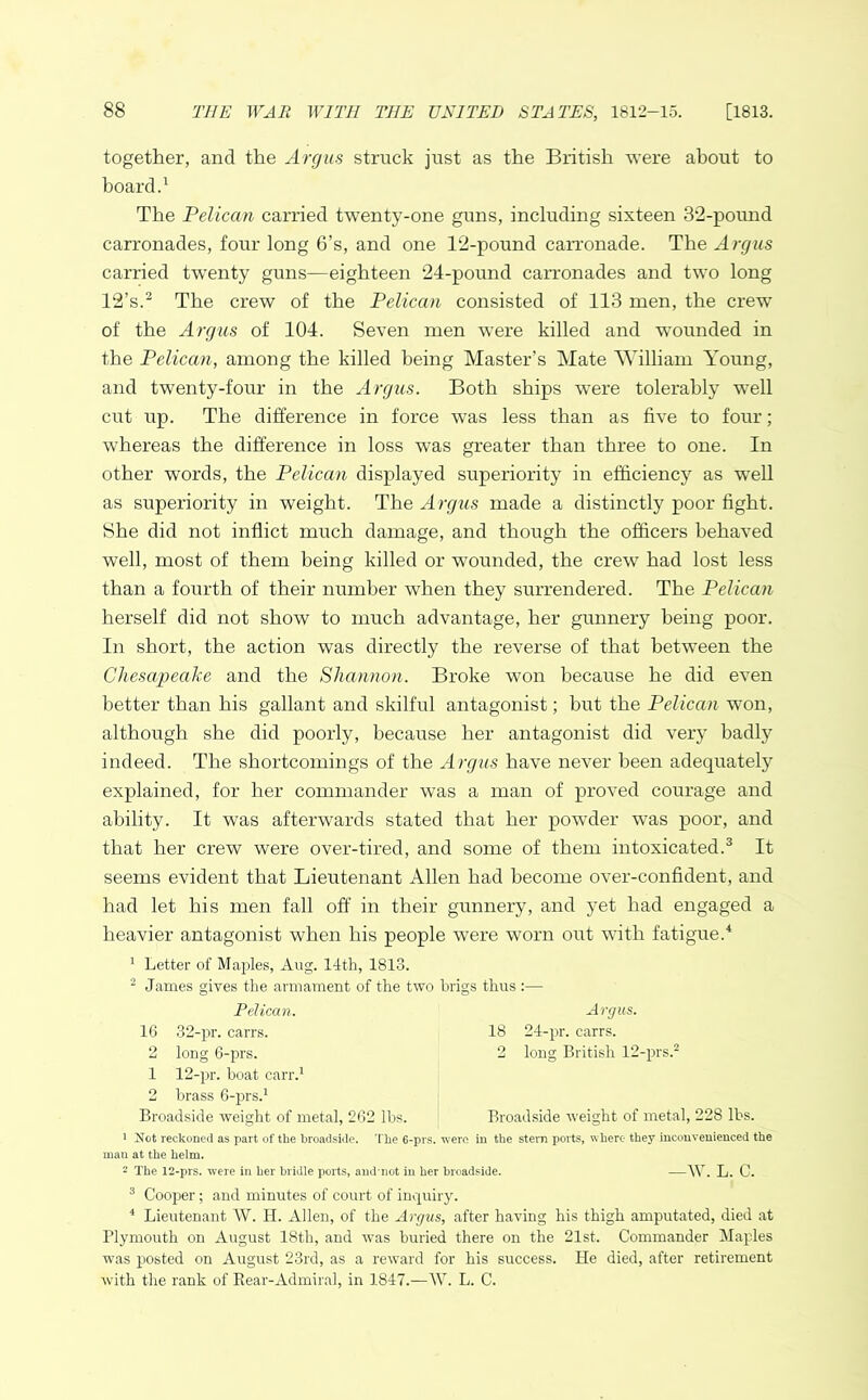 together, and the Argus struck just as the British were about to board.1 The Pelican carried twenty-one guns, including sixteen 32-pound carronades, four long 6’s, and one 12-pound carronade. The Argus carried twrenty guns—eighteen 24-pound carronades and two long 12’s.2 The crew of the Pelican consisted of 113 men, the crew of the Argus of 104. Seven men were killed and wounded in the Pelican, among the killed being Master’s Mate William Young, and twenty-four in the Argus. Both ships were tolerably well cut lip. The difference in force was less than as five to four; whereas the difference in loss was greater than three to one. In other words, the Pelican displayed superiority in efficiency as well as superiority in weight. The Argus made a distinctly poor fight. She did not inflict much damage, and though the officers behaved well, most of them being killed or wounded, the crew had lost less than a fourth of their number when they surrendered. The Pelican herself did not show to much advantage, her gunnery being poor. In short, the action was directly the reverse of that between the Chesapeake and the Shannon. Broke won because he did even better than his gallant and skilful antagonist; but the Pelican won, although she did poorly, because her antagonist did very badly indeed. The shortcomings of the Argus have never been adequately explained, for her commander was a man of proved courage and ability. It was afterwards stated that her powder was poor, and that her crew were over-tired, and some of them intoxicated.3 It seems evident that Lieutenant Allen had become over-confident, and had let his men fall off in their gunnery, and yet had engaged a heavier antagonist when his people were worn out with fatigue.4 1 Letter of Maples, Aug. 14th, 1813. 2 James gives the armament of the two brigs thus :— Pelican. Argus. 16 32-pr. carrs. 18 24-pr. carrs. 2 long 6-prs. 2 long British 12-prs.2 1 12-pr. boat carr.1 2 brass 6-prs.1 Broadside weight of metal, 262 lbs. Broadside weight of metal, 228 lbs. 1 Not reckoned as part of the broadside. The 6-prs. were in the stern ports, where they inconvenienced the inau at the helm. 2 The 12-prs. were in her bridle ports, and'not in her broadside. —W. L. C. 3 Cooper; and minutes of court of inquiry. 4 Lieutenant W. H. Allen, of the Argus, after having his thigh amputated, died at Plymouth on August 18th, and was buried there on the 21st. Commander Maples was posted on August 23rd, as a reward for his success. He died, after retirement with the rank of Rear-Admiral, in 1847.—W. L. C.