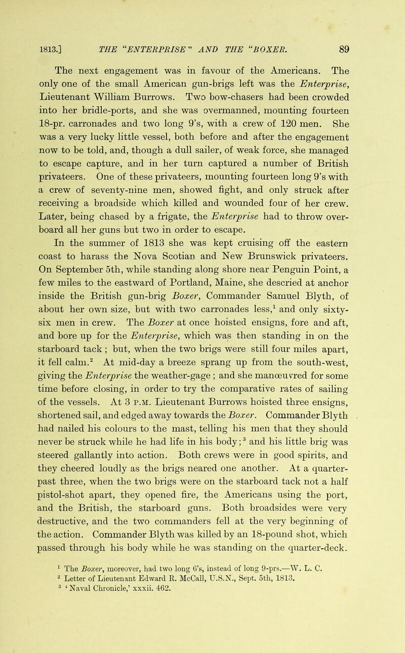 The next engagement was in favour of the Americans. The only one of the small American gun-brigs left was the Enterprise, Lieutenant William Burrows. Two bow-chasers had been crowded into her bridle-ports, and she was overmanned, mounting fourteen 18-pr. carronades and two long 9’s, with a crew of 120 men. She was a very lucky little vessel, both before and after the engagement now to be told, and, though a dull sailer, of weak force, she managed to escape capture, and in her turn captured a number of British privateers. One of these privateers, mounting fourteen long 9’s with a crew of seventy-nine men, showed fight, and only struck after receiving a broadside which killed and wounded four of her crew. Later, being chased by a frigate, the Enterprise had to throw over- board all her guns but two in order to escape. In the summer of 1813 she was kept cruising off the eastern coast to harass the Nova Scotian and New Brunswick privateers. On September 5th, while standing along shore near Penguin Point, a few miles to the eastward of Portland, Maine, she descried at anchor inside the British gun-brig Boxer, Commander Samuel Blyth, of about her own size, but with two carronades less,1 and only sixty- six men in crew. The Boxer at once hoisted ensigns, fore and aft, and bore up for the Enterprise, which was then standing in on the starboard tack ; but, when the two brigs were still four miles apart, it fell calm.2 At mid-day a breeze sprang up from the south-west, giving the Enterprise the weather-gage ; and she manoeuvred for some time before closing, in order to try the comparative rates of sailing of the vessels. At 3 p.m. Lieutenant Burrows hoisted three ensigns, shortened sail, and edged away towards the Boxer. Commander Blyth had nailed his colours to the mast, telling his men that they should never be struck while he had life in his body;3 and his little brig was steered gallantly into action. Both crews were in good spirits, and they cheered loudly as the brigs neared one another. At a quarter- past three, when the two brigs were on the starboard tack not a half pistol-shot apart, they opened fire, the Americans using the port, and the British, the starboard guns. Both broadsides were very destructive, and the two commanders fell at the very beginning of the action. Commander Blyth was killed by an 18-pound shot, which passed through his body while he was standing on the quarter-deck. 1 The Boxer, moreover, had two long 6’s, instead of long 9-prs.—W. L. C. 2 Letter of Lieutenant Edward It. McCall, U.S.N., Sept. 5th, 1813. 3 ‘ Naval Chronicle,’ xxxii. 462.