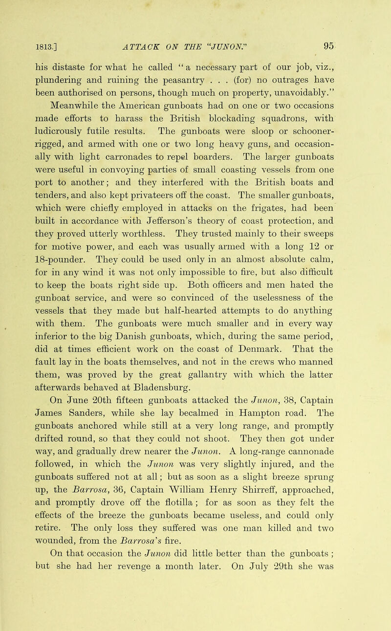 his distaste for what he called “a necessary part of our job, viz., plundering and ruining the peasantry . . . (for) no outrages have been authorised on persons, though much on property, unavoidably.” Meanwhile the American gunboats had on one or two occasions made efforts to harass the British blockading squadrons, with ludicrously futile results. The gunboats were sloop or schooner- rigged, and armed with one or two long heavy guns, and occasion- ally with light carronades to repel boarders. The larger gunboats were useful in convoying parties of small coasting vessels from one port to another; and they interfered with the British boats and tenders, and also kept privateers off the coast. The smaller gunboats, which were chiefly employed in attacks on the frigates, had been built in accordance with Jefferson’s theory of coast protection, and they proved utterly worthless. They trusted mainly to their sweeps for motive power, and each was usually armed with a long 12 or 18-pounder. They could be used only in an almost absolute calm, for in any wind it was not only impossible to fire, but also difficult to keep the boats right side up. Both officers and men hated the gunboat service, and were so convinced of the uselessness of the vessels that they made but half-hearted attempts to do anything with them. The gunboats were much smaller and in every way inferior to the big Danish gunboats, which, during the same period, did at times efficient work on the coast of Denmark. That the fault lay in the boats themselves, and not in the crews who manned them, was proved by the great gallantry with which the latter afterwards behaved at Bladensburg. On June 20th fifteen gunboats attacked the Junon, 38, Captain James Sanders, while she lay becalmed in Hampton road. The gunboats anchored while still at a very long range, and promptly drifted round, so that they could not shoot. They then got under way, and gradually drew nearer the Junon. A long-range cannonade followed, in which the Junon was very slightly injured, and the gunboats suffered not at all; but as soon as a slight breeze sprung up, the Barrosa, 36, Captain William Henry Shirreff, approached, and promptly drove off the flotilla ; for as soon as they felt the effects of the breeze the gunboats became useless, and could only retire. The only loss they suffered was one man killed and two wounded, from the Barrosa s fire. On that occasion the Junon did little better than the gunboats ; but she had her revenge a month later. On July 29th she was