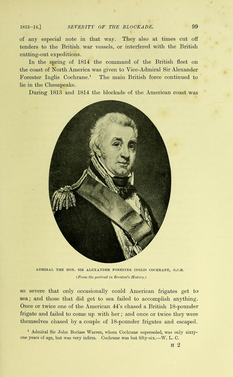 of any especial note in that way. They also at times cut off tenders to the British war vessels, or interfered with the British cutting-out expeditions. In the spring of 1814 the command of the British fleet on the coast of North America was given to Vice-Admiral Sir Alexander Forester Inglis Cochrane.1 The main British force continued to lie in the Chesapeake. During 1813 and 1814 the blockade of the American coast was ADMIRAL THE HON. SIR ALEXANDER FORESTER INGLIS COCHRANE, G.C.B.. (From the portrait in Brenton’s History.) so severe that only occasionally could American frigates get to sea; and those that did get to sea failed to accomplish anything. Once or twice one of the American 44’s chased a British 18-pounder frigate and failed to come up with her; and once or twice they were themselves chased by a couple of 18-pounder frigates and escaped. 1 Admiral Sir Jolm Borlase Warren, whom Cochrane superseded, was only sixty- one years of age, but was very infirm. Cochrane was but fifty-six.—W. L. C. H 2