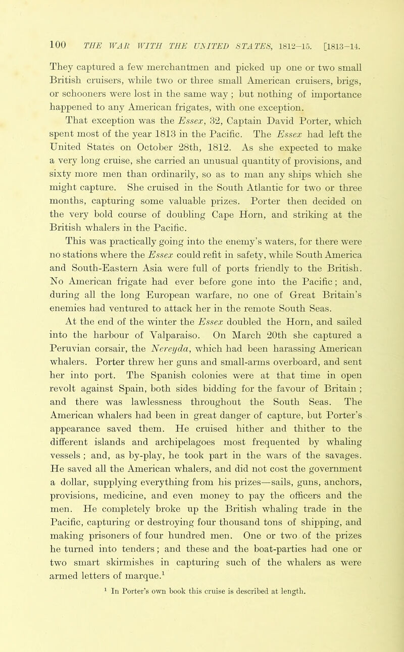 They captured a few merchantmen and picked up one or two small British cruisers, while two or three small American cruisers, brigs, or schooners were lost in the same wray ; hut nothing of importance happened to any American frigates, with one exception. That exception was the Essex, 32, Captain David Porter, which spent most of the year 1813 in the Pacific. The Essex had left the United States on October 28th, 1812. As she expected to make a very long cruise, she carried an unusual quantity of provisions, and sixty more men than ordinarily, so as to man any ships which she might capture. She cruised in the South Atlantic for two or three months, capturing some valuable prizes. Porter then decided on the very bold course of doubling Cape Horn, and striking at the British whalers in the Pacific. This was practically going into the enemy’s waters, for there were no stations where the Essex could refit in safety, while South America and South-Eastern Asia were full of ports friendly to the British. No American frigate had ever before gone into the Pacific; and, during all the long European warfare, no one of Great Britain’s enemies had ventured to attack her in the remote South Seas. At the end of the winter the Essex doubled the Horn, and sailed into the harbour of Valparaiso. On March 20th she captured a Peruvian corsair, the Nereyda, which had been harassing American whalers. Porter threw her guns and small-arms overboard, and sent her into port. The Spanish colonies were at that time in open revolt against Spain, both sides bidding for the favour of Britain ; and there was lawlessness throughout the South Seas. The American whalers had been in great danger of capture, but Porter’s appearance saved them. He cruised hither and thither to the different islands and archipelagoes most frequented by whaling vessels ; and, as by-play, he took part in the wars of the savages. He saved all the American whalers, and did not cost the government a dollar, supplying everything from his prizes—sails, guns, anchors, provisions, medicine, and even money to pay the officers and the men. He completely broke up the British whaling trade in the Pacific, capturing or destroying four thousand tons of shipping, and making prisoners of four hundred men. One or two of the prizes he turned into tenders; and these and the boat-parties had one or two smart skirmishes in capturing such of the whalers as were armed letters of marque.1 1 In Porters own book this cruise is described at length.