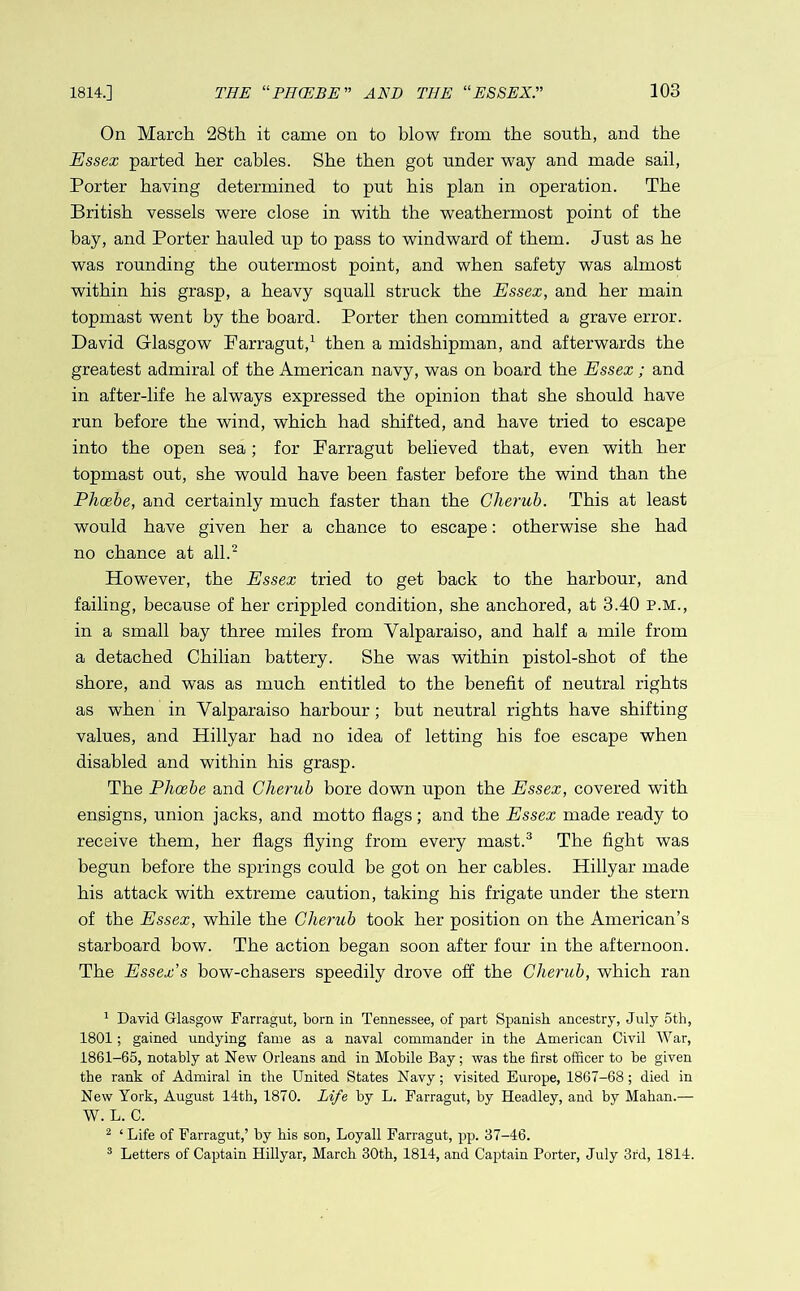 On March 28th it came on to blow from the south, and the Essex parted her cables. She then got under way and made sail, Porter having determined to put his plan in operation. The British vessels were close in with the weathermost point of the bay, and Porter hauled up to pass to windward of them. Just as he was rounding the outermost point, and when safety was almost within his grasp, a heavy squall struck the Essex, and her main topmast went by the board. Porter then committed a grave error. David Glasgow Farragut,1 then a midshipman, and afterwards the greatest admiral of the American navy, was on board the Essex ; and in after-life he always expressed the opinion that she should have run before the wind, which had shifted, and have tried to escape into the open sea; for Farragut believed that, even with her topmast out, she would have been faster before the wind than the Phoebe, and certainly much faster than the Cherub. This at least would have given her a chance to escape: otherwise she had no chance at all.2 However, the Essex tried to get back to the harbour, and failing, because of her crippled condition, she anchored, at 3.40 p.m., in a small bay three miles from Valparaiso, and half a mile from a detached Chilian battery. She was within pistol-shot of the shore, and was as much entitled to the benefit of neutral rights as when in Valparaiso harbour; but neutral rights have shifting values, and Hillyar had no idea of letting his foe escape when disabled and within his grasp. The Phoebe and Cherub bore down upon the Essex, covered with ensigns, union jacks, and motto flags; and the Essex made ready to receive them, her flags flying from every mast.3 The fight was begun before the springs could be got on her cables. Hillyar made his attack with extreme caution, taking his frigate under the stern of the Essex, while the Cherub took her position on the American’s starboard bow. The action began soon after four in the afternoon. The Essex’s bow-chasers speedily drove off the Cherub, which ran 1 David. Glasgow Farragut, bom in Tennessee, of part Spanish ancestry, July 5th, 1801; gained undying fame as a naval commander in the American Civil War, 1861-65, notably at New Orleans and in Mobile Bay; was the first officer to be given the rank of Admiral in the United States Navy; visited Europe, 1867-68; died in New York, August 14th, 1870. Life by L. Farragut, by Headley, and by Mahan.— W. L. C. 2 ‘ Life of Farragut,’ by his son, Loyall Farragut, pp. 37-46. 3 Letters of Captain Hillyar, March 30th, 1814, and Captain Porter, July 3rd, 1814.