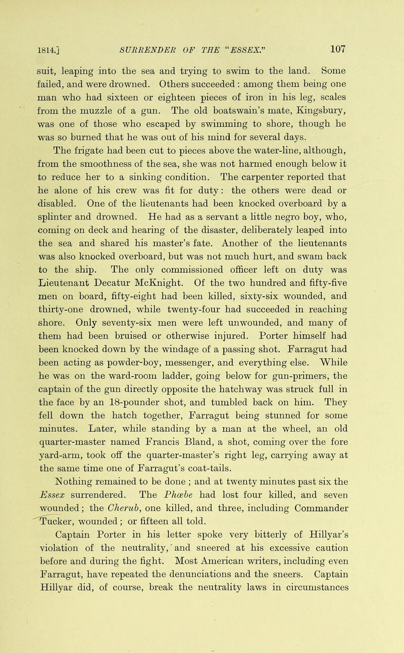 suit, leaping into the sea and trying to swim to the land. Some failed, and were drowned. Others succeeded : among them being one man who had sixteen or eighteen pieces of iron in his leg, scales from the muzzle of a gun. The old boatswain’s mate, Kingsbury, was one of those who escaped by swimming to shore, though he was so burned that he was out of his mind for several days. The frigate had been cut to pieces above the water-line, although, from the smoothness of the sea, she was not harmed enough below it to reduce her to a sinking condition. The carpenter reported that he alone of his crew was fit for duty: the others were dead or disabled. One of the lieutenants had been knocked overboard by a splinter and drowned. He had as a servant a little negro boy, who, coming on deck and hearing of the disaster, deliberately leaped into the sea and shared his master’s fate. Another of the lieutenants was also knocked overboard, but was not much hurt, and swam back to the ship. The only commissioned officer left on duty was Lieutenant Decatur McKnight. Of the two hundred and fifty-five men on board, fifty-eight had been killed, sixty-six wounded, and thirty-one drowned, while twenty-four had succeeded in reaching shore. Only seventy-six men were left unwounded, and many of them had been bruised or otherwise injured. Porter himself had been knocked down by the windage of a passing shot. Farragut had been acting as powder-boy, messenger, and everything else. While he was on the ward-room ladder, going below for gun-primers, the captain of the gun directly opposite the hatchway was struck full in the face by an 18-pounder shot, and tumbled back on him. They fell down the hatch together, Farragut being stunned for some minutes. Later, while standing by a man at the wheel, an old quarter-master named Francis Bland, a shot, coming over the fore yard-arm, took off the quarter-master’s right leg, carrying away at the same time one of Farragut’s coat-tails. Nothing remained to be done ; and at twenty minutes past six the Essex surrendered. The Phoebe had lost four killed, and seven wounded; the Cherub, one killed, and three, including Commander Tucker, wounded ; or fifteen all told. Captain Porter in his letter spoke very bitterly of Hillyar’s violation of the neutrality,' and sneered at his excessive caution before and during the fight. Most American writers, including even Farragut, have repeated the demmciations and the sneers. Captain Hillyar did, of course, break the neutrality laws in circumstances